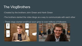 The VlogBrothers
-Created by the brothers John Green and Hank Green
-The brothers started the video blogs as a way to communicate with each other
- There vlogs started small but soon grew to over millions of followers
 