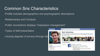 Common Sns Characteristics
-Profile includes demographics and psychographic descriptions
-Relationships and Contacts
-Public connections displays “impression management”
-Types of Self presentation
-Varying degrees of privacy through sites
 