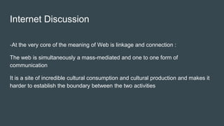 Internet Discussion
-At the very core of the meaning of Web is linkage and connection :
The web is simultaneously a mass-mediated and one to one form of
communication
It is a site of incredible cultural consumption and cultural production and makes it
harder to establish the boundary between the two activities
 