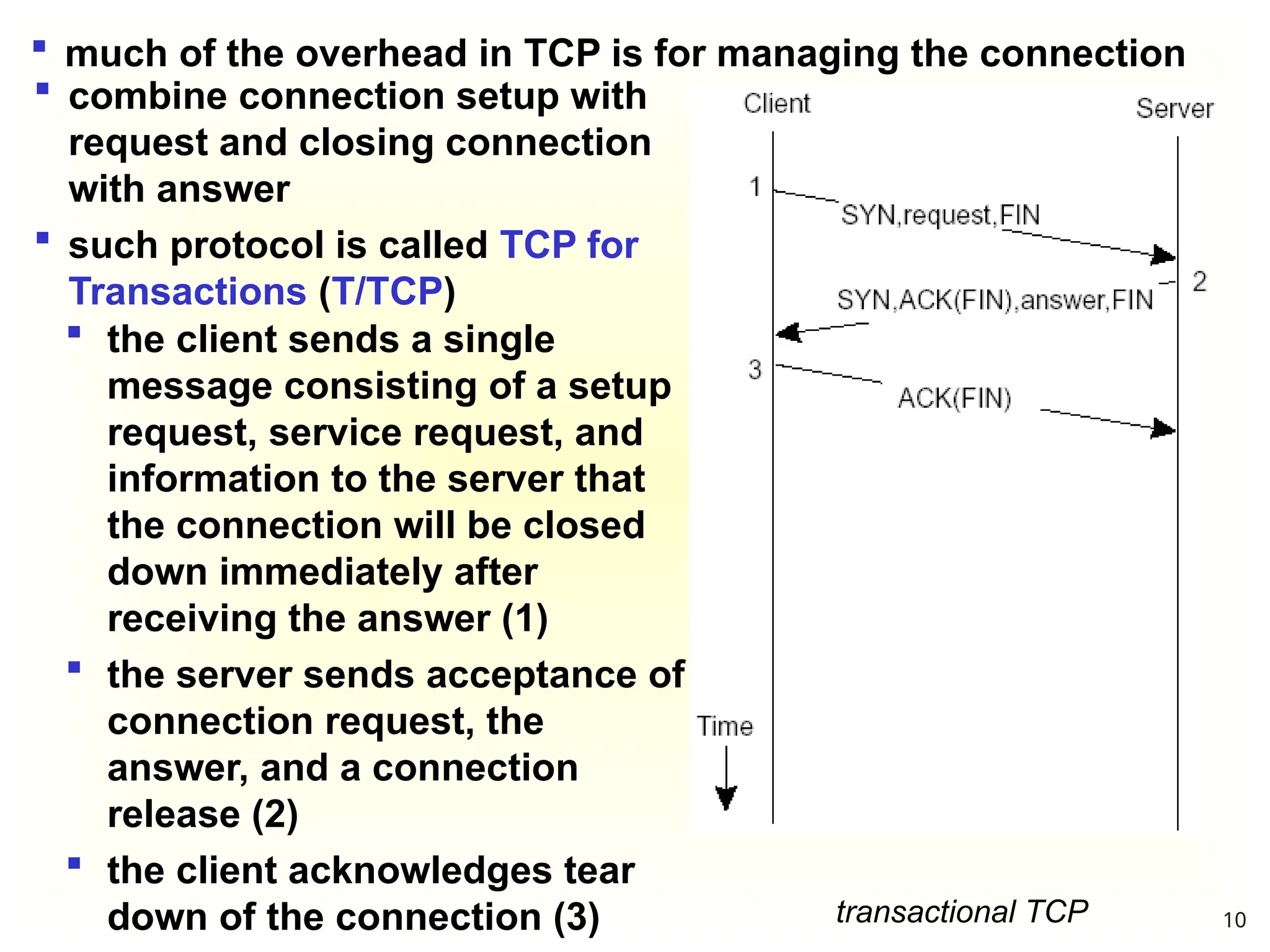transactional TCP
 much of the overhead in TCP is for managing the connection
 the client sends a single
message consisting of a setup
request, service request, and
information to the server that
the connection will be closed
down immediately after
receiving the answer (1)
 the server sends acceptance of
connection request, the
answer, and a connection
release (2)
 the client acknowledges tear
down of the connection (3)
 combine connection setup with
request and closing connection
with answer
 such protocol is called TCP for
Transactions (T/TCP)
10
 