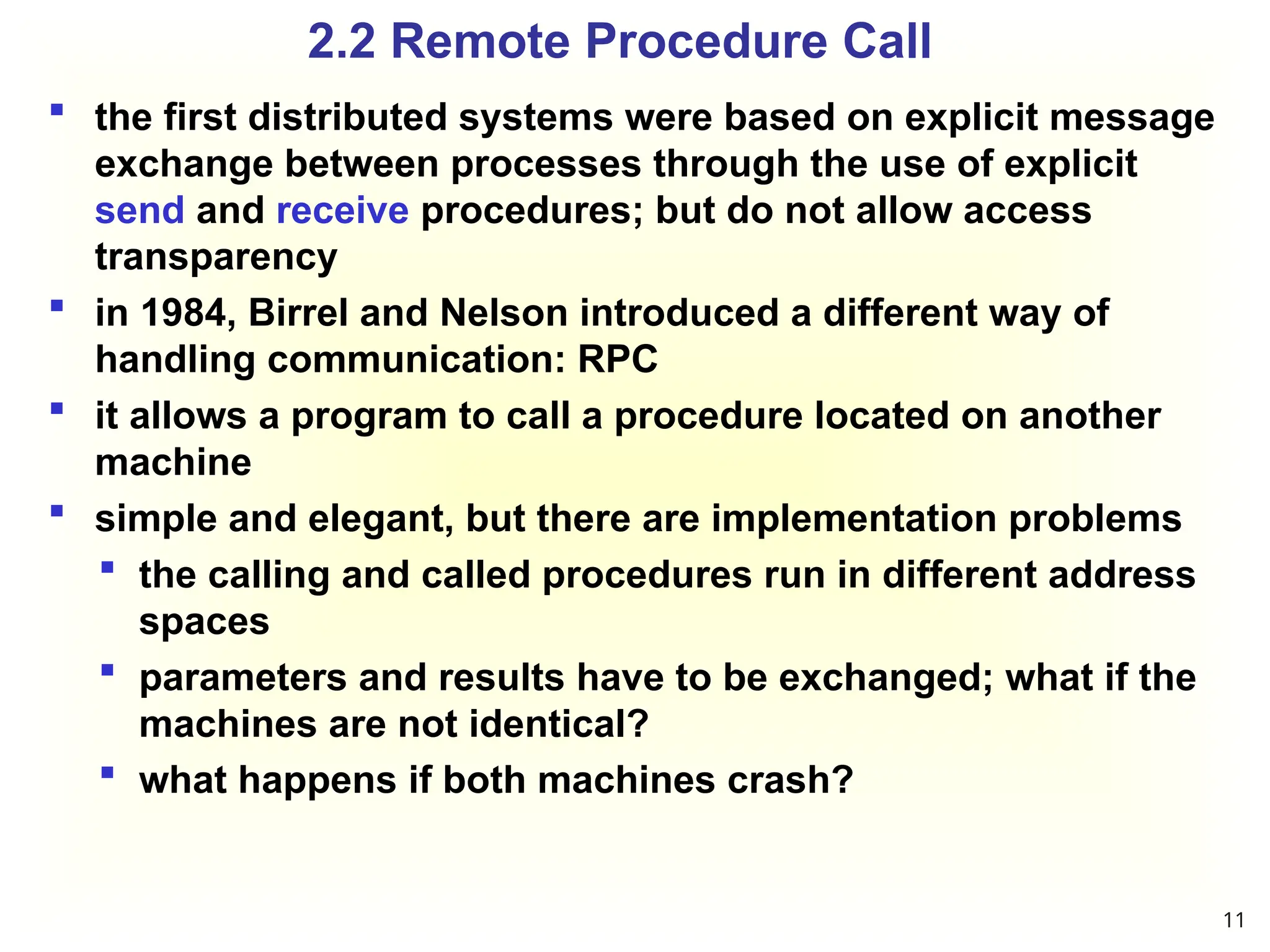 2.2 Remote Procedure Call
 the first distributed systems were based on explicit message
exchange between processes through the use of explicit
send and receive procedures; but do not allow access
transparency
 in 1984, Birrel and Nelson introduced a different way of
handling communication: RPC
 it allows a program to call a procedure located on another
machine
 simple and elegant, but there are implementation problems
 the calling and called procedures run in different address
spaces
 parameters and results have to be exchanged; what if the
machines are not identical?
 what happens if both machines crash?
11
 