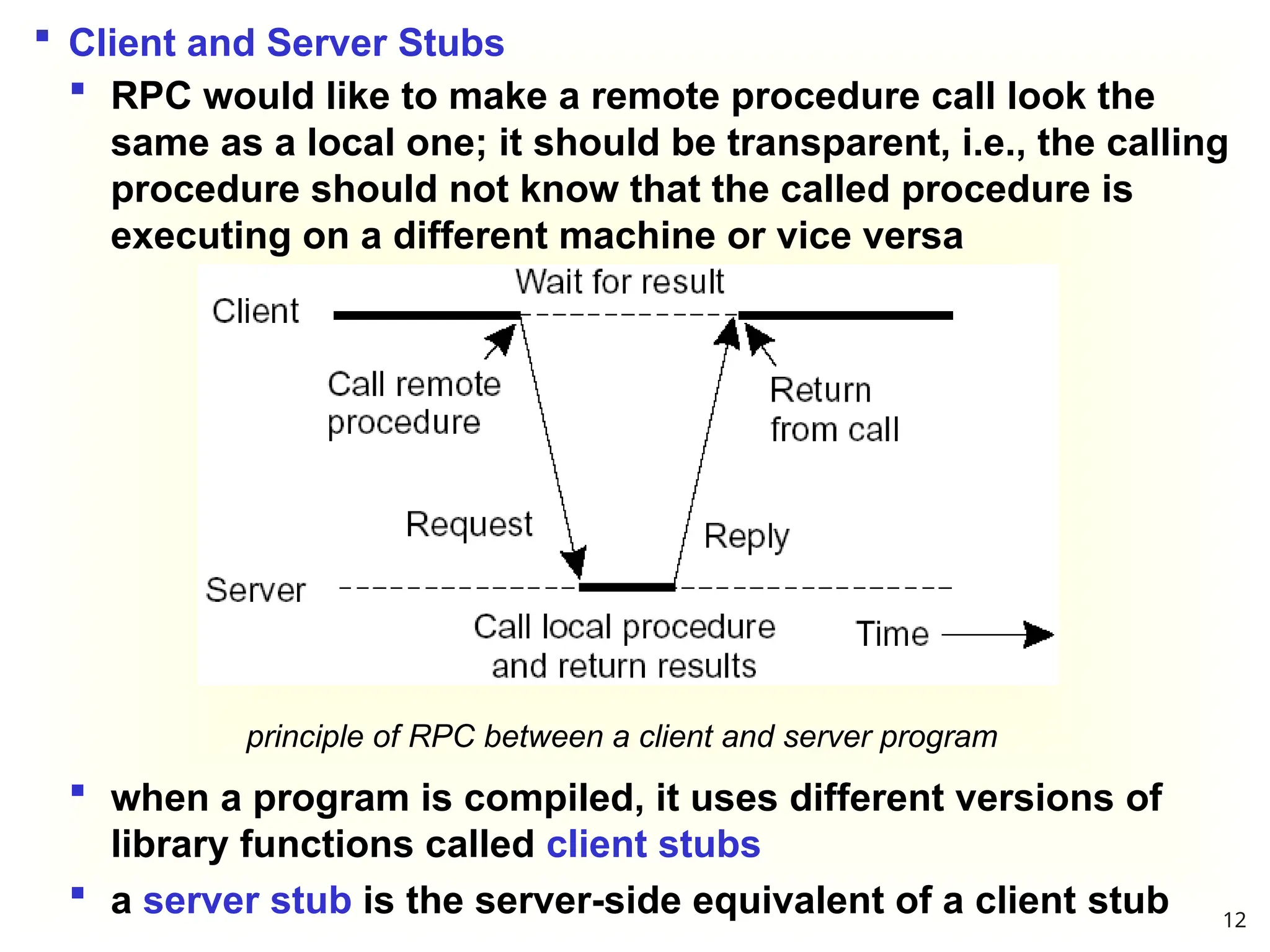 principle of RPC between a client and server program
 Client and Server Stubs
 RPC would like to make a remote procedure call look the
same as a local one; it should be transparent, i.e., the calling
procedure should not know that the called procedure is
executing on a different machine or vice versa
 when a program is compiled, it uses different versions of
library functions called client stubs
 a server stub is the server-side equivalent of a client stub 12
 