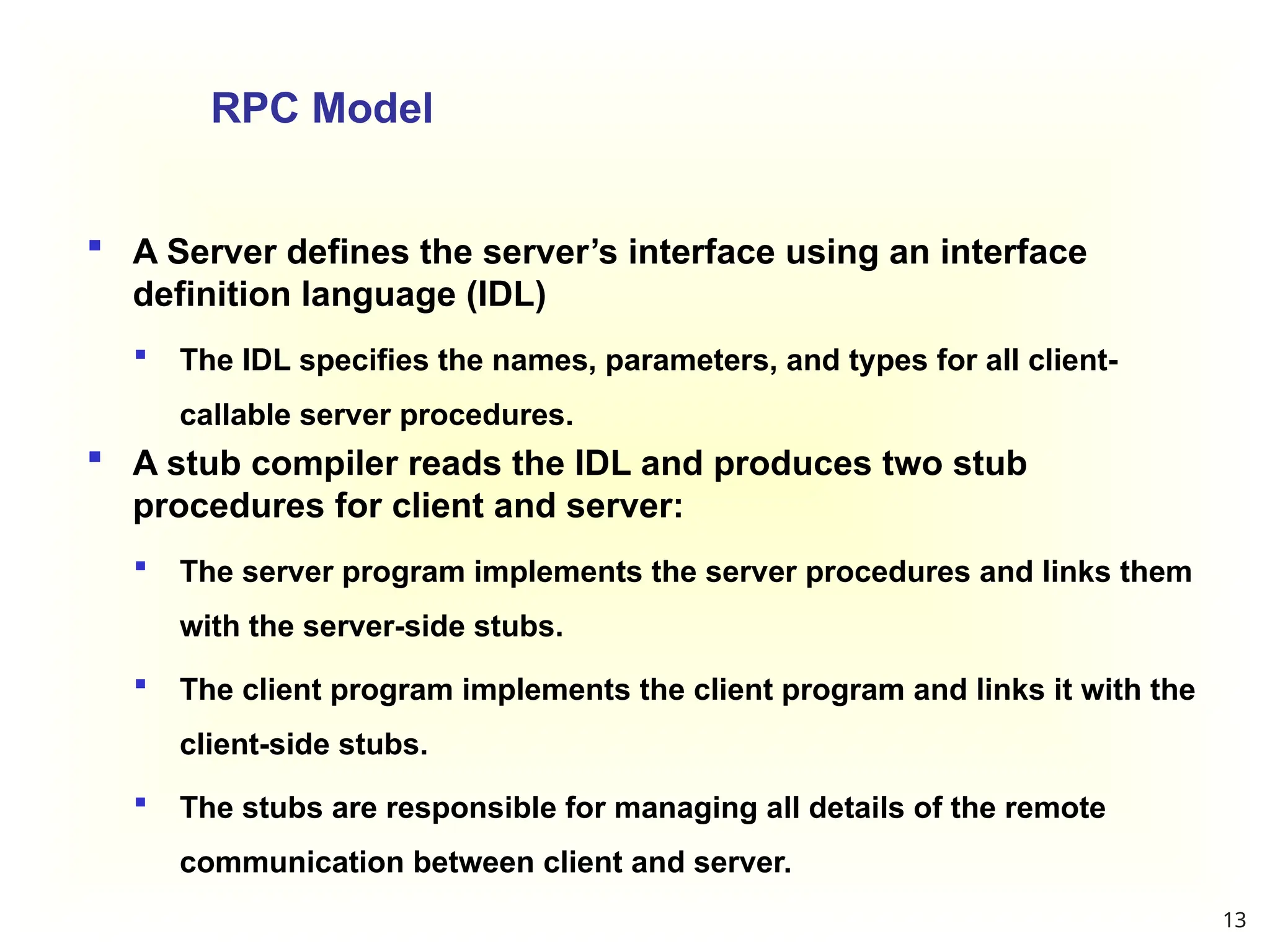 13
RPC Model
 A Server defines the server’s interface using an interface
definition language (IDL)
 The IDL specifies the names, parameters, and types for all client-
callable server procedures.
 A stub compiler reads the IDL and produces two stub
procedures for client and server:
 The server program implements the server procedures and links them
with the server-side stubs.
 The client program implements the client program and links it with the
client-side stubs.
 The stubs are responsible for managing all details of the remote
communication between client and server.
 