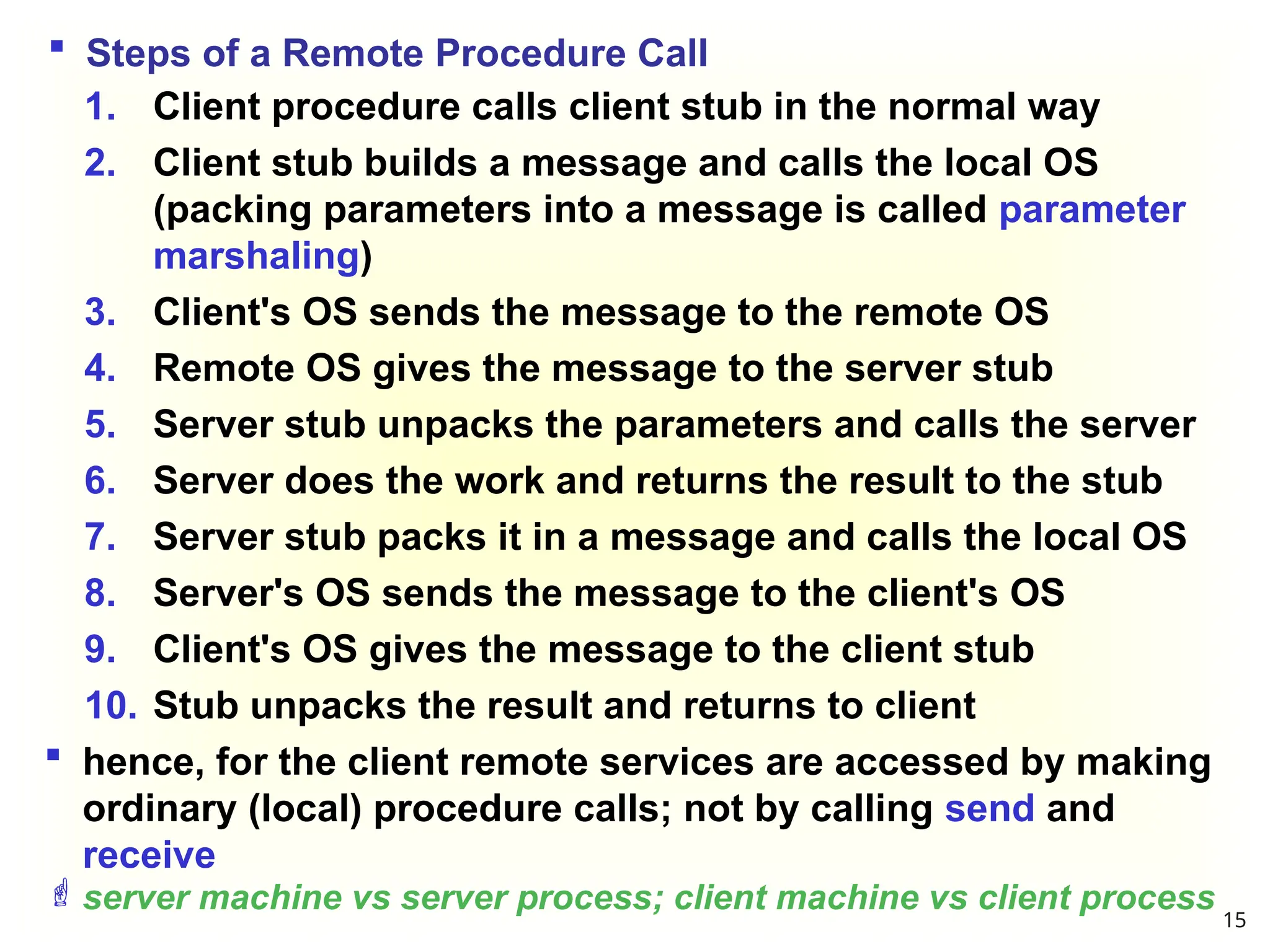  Steps of a Remote Procedure Call
1. Client procedure calls client stub in the normal way
2. Client stub builds a message and calls the local OS
(packing parameters into a message is called parameter
marshaling)
3. Client's OS sends the message to the remote OS
4. Remote OS gives the message to the server stub
5. Server stub unpacks the parameters and calls the server
6. Server does the work and returns the result to the stub
7. Server stub packs it in a message and calls the local OS
8. Server's OS sends the message to the client's OS
9. Client's OS gives the message to the client stub
10. Stub unpacks the result and returns to client
 hence, for the client remote services are accessed by making
ordinary (local) procedure calls; not by calling send and
receive
server machine vs server process; client machine vs client process
15
 