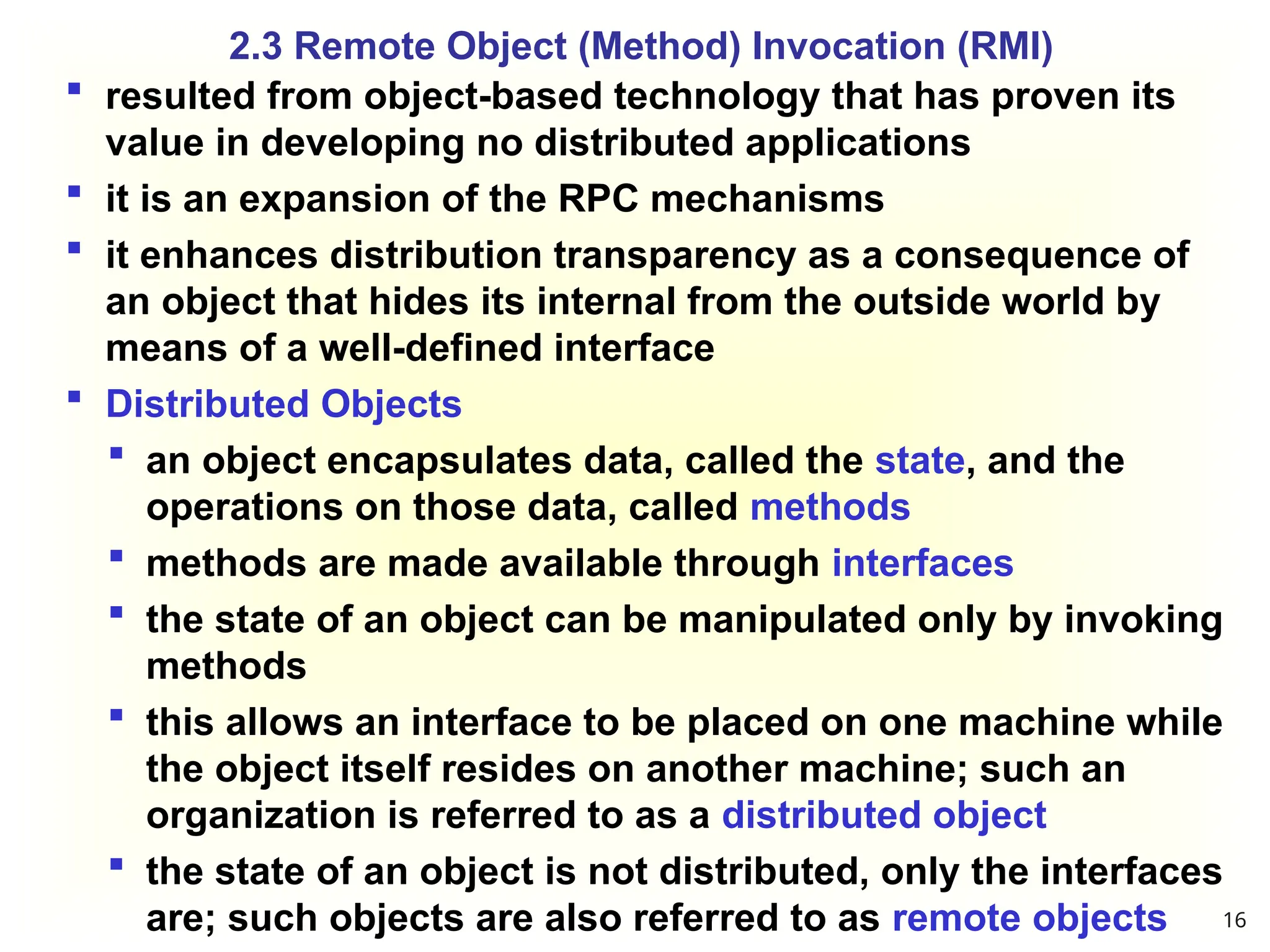 resulted from object-based technology that has proven its
value in developing no distributed applications
 it is an expansion of the RPC mechanisms
 it enhances distribution transparency as a consequence of
an object that hides its internal from the outside world by
means of a well-defined interface
 Distributed Objects
 an object encapsulates data, called the state, and the
operations on those data, called methods
 methods are made available through interfaces
 the state of an object can be manipulated only by invoking
methods
 this allows an interface to be placed on one machine while
the object itself resides on another machine; such an
organization is referred to as a distributed object
 the state of an object is not distributed, only the interfaces
are; such objects are also referred to as remote objects
2.3 Remote Object (Method) Invocation (RMI)
16
 