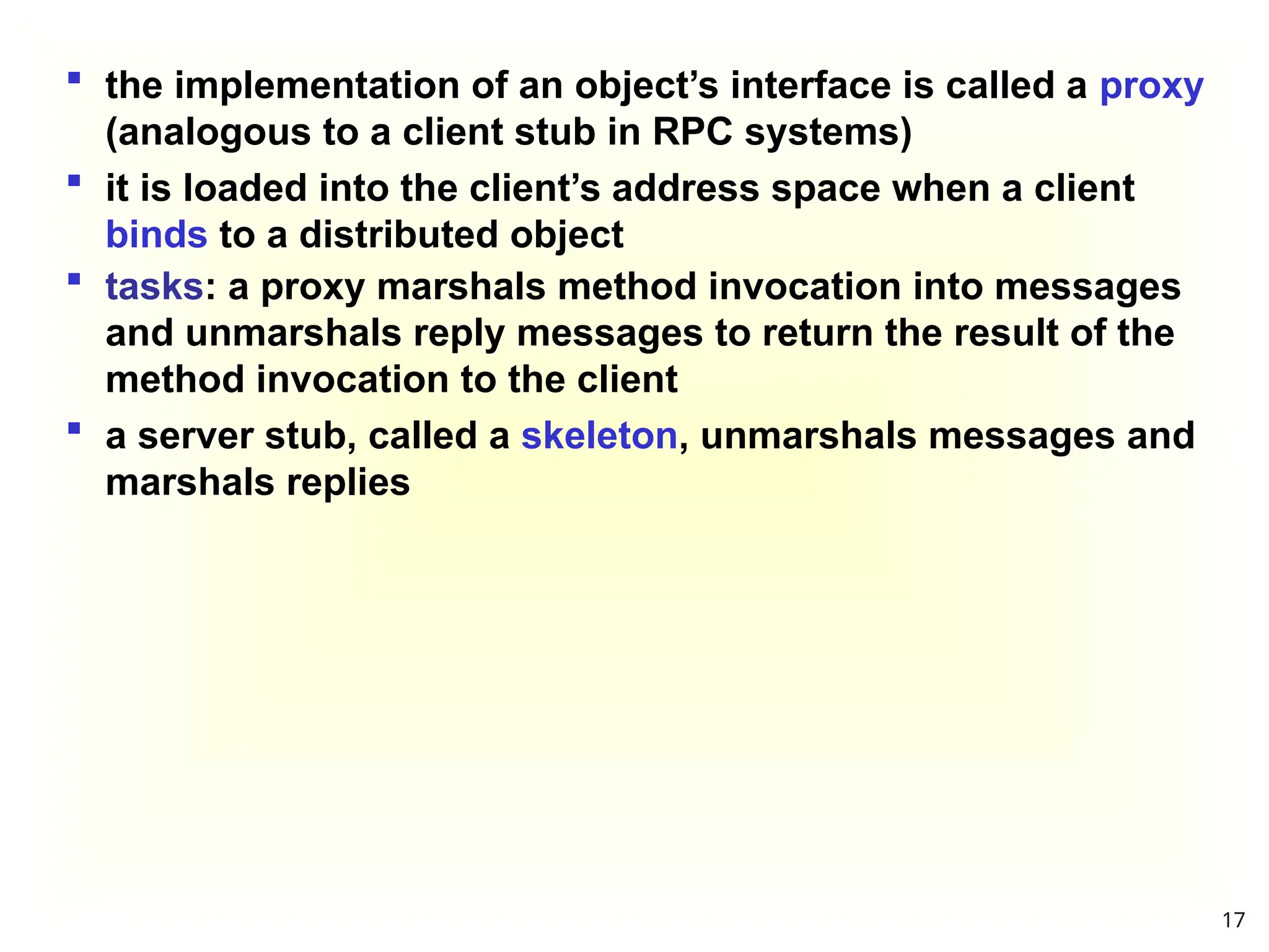  the implementation of an object’s interface is called a proxy
(analogous to a client stub in RPC systems)
 it is loaded into the client’s address space when a client
binds to a distributed object
 tasks: a proxy marshals method invocation into messages
and unmarshals reply messages to return the result of the
method invocation to the client
 a server stub, called a skeleton, unmarshals messages and
marshals replies
17
 