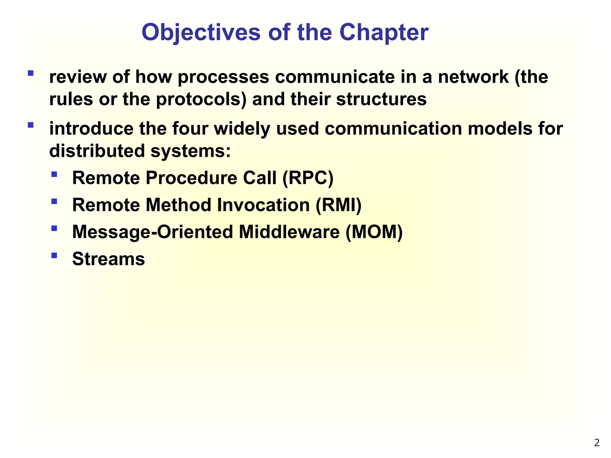 Objectives of the Chapter
 review of how processes communicate in a network (the
rules or the protocols) and their structures
 introduce the four widely used communication models for
distributed systems:
 Remote Procedure Call (RPC)
 Remote Method Invocation (RMI)
 Message-Oriented Middleware (MOM)
 Streams
2
 