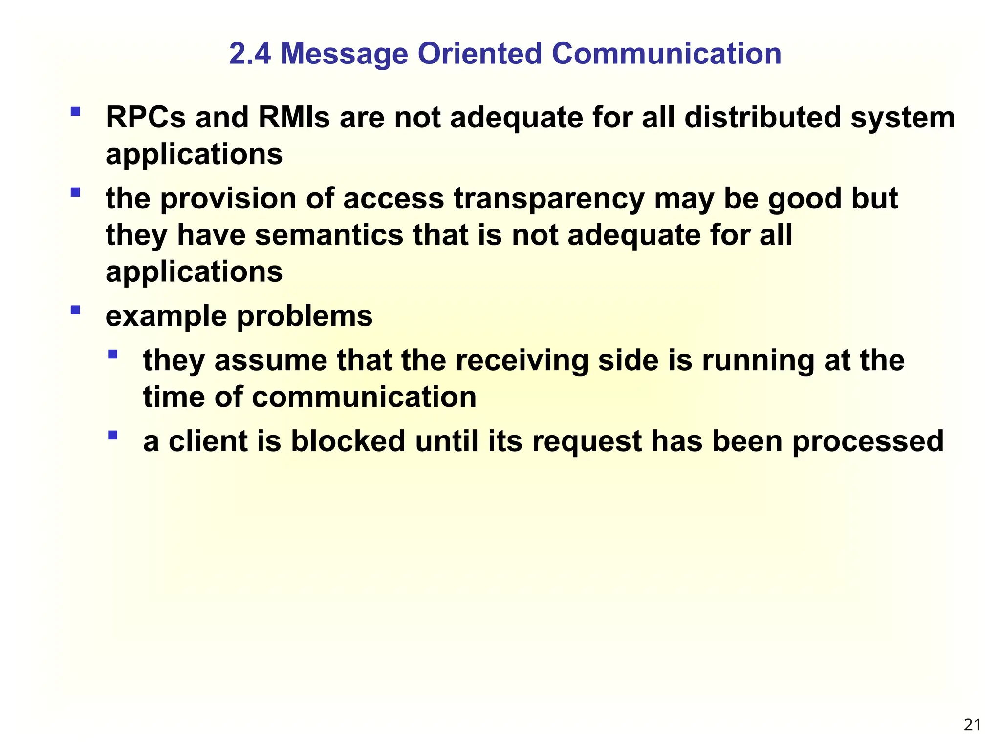  RPCs and RMIs are not adequate for all distributed system
applications
 the provision of access transparency may be good but
they have semantics that is not adequate for all
applications
 example problems
 they assume that the receiving side is running at the
time of communication
 a client is blocked until its request has been processed
2.4 Message Oriented Communication
21
 
