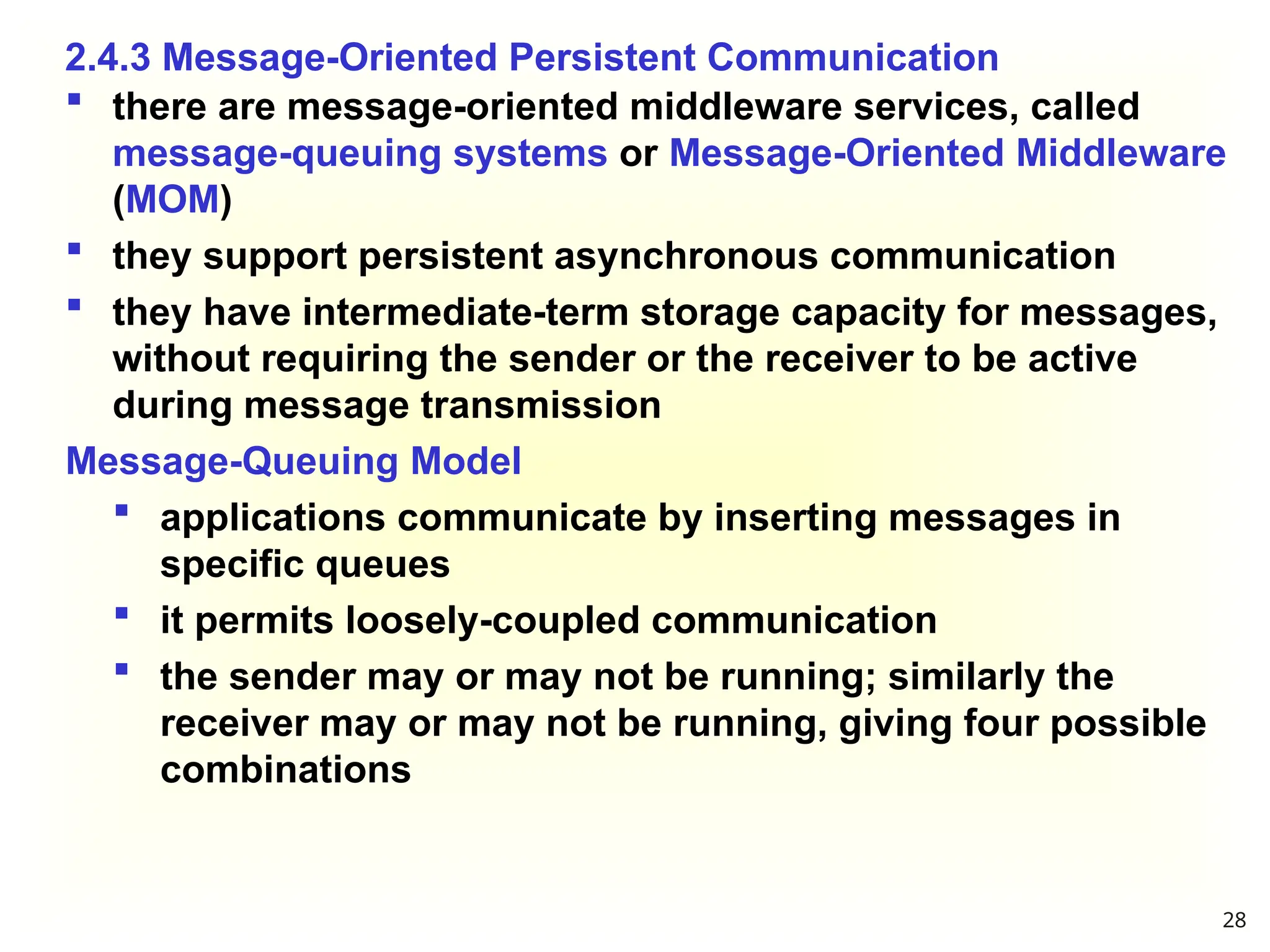 2.4.3 Message-Oriented Persistent Communication
 there are message-oriented middleware services, called
message-queuing systems or Message-Oriented Middleware
(MOM)
 they support persistent asynchronous communication
 they have intermediate-term storage capacity for messages,
without requiring the sender or the receiver to be active
during message transmission
Message-Queuing Model
 applications communicate by inserting messages in
specific queues
 it permits loosely-coupled communication
 the sender may or may not be running; similarly the
receiver may or may not be running, giving four possible
combinations
28
 
