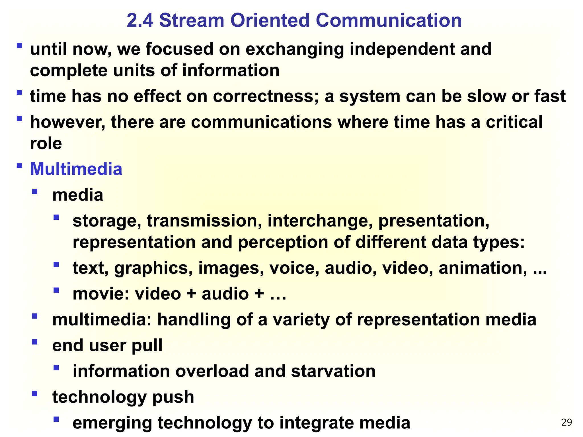  until now, we focused on exchanging independent and
complete units of information
 time has no effect on correctness; a system can be slow or fast
 however, there are communications where time has a critical
role
 Multimedia
 media
 storage, transmission, interchange, presentation,
representation and perception of different data types:
 text, graphics, images, voice, audio, video, animation, ...
 movie: video + audio + …
 multimedia: handling of a variety of representation media
 end user pull
 information overload and starvation
 technology push
 emerging technology to integrate media
2.4 Stream Oriented Communication
29
 