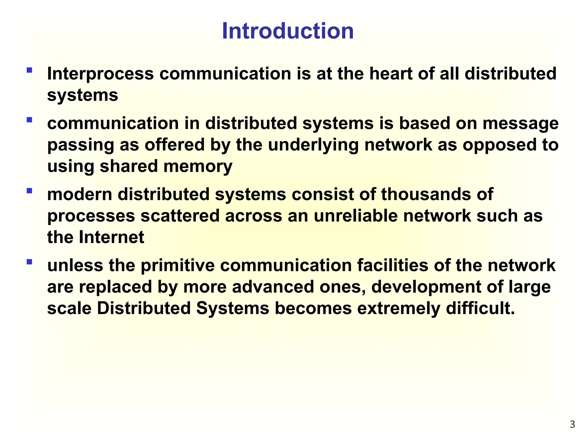Introduction
 Interprocess communication is at the heart of all distributed
systems
 communication in distributed systems is based on message
passing as offered by the underlying network as opposed to
using shared memory
 modern distributed systems consist of thousands of
processes scattered across an unreliable network such as
the Internet
 unless the primitive communication facilities of the network
are replaced by more advanced ones, development of large
scale Distributed Systems becomes extremely difficult.
3
 