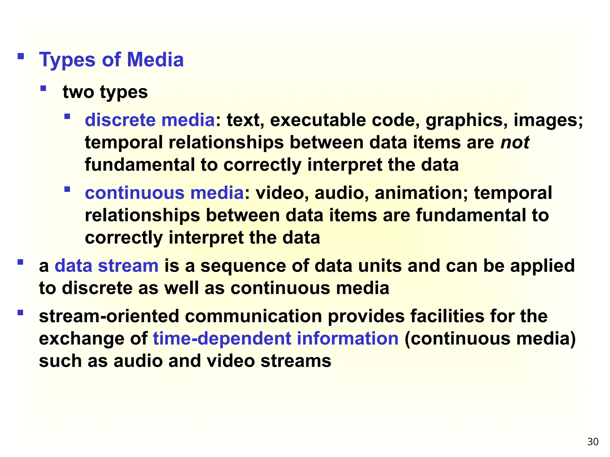  Types of Media
 two types
 discrete media: text, executable code, graphics, images;
temporal relationships between data items are not
fundamental to correctly interpret the data
 continuous media: video, audio, animation; temporal
relationships between data items are fundamental to
correctly interpret the data
 a data stream is a sequence of data units and can be applied
to discrete as well as continuous media
 stream-oriented communication provides facilities for the
exchange of time-dependent information (continuous media)
such as audio and video streams
30
 