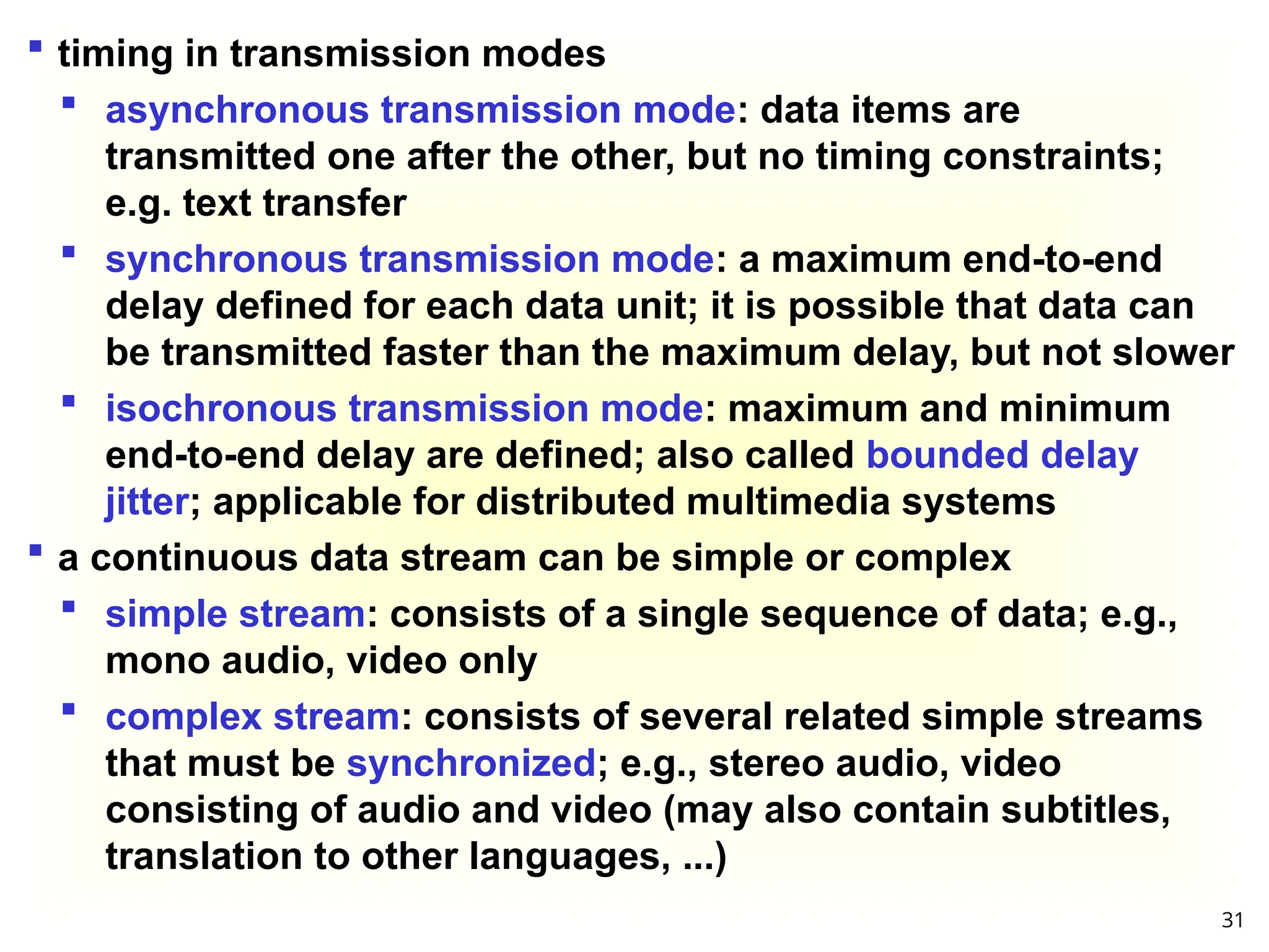  timing in transmission modes
 asynchronous transmission mode: data items are
transmitted one after the other, but no timing constraints;
e.g. text transfer
 synchronous transmission mode: a maximum end-to-end
delay defined for each data unit; it is possible that data can
be transmitted faster than the maximum delay, but not slower
 isochronous transmission mode: maximum and minimum
end-to-end delay are defined; also called bounded delay
jitter; applicable for distributed multimedia systems
 a continuous data stream can be simple or complex
 simple stream: consists of a single sequence of data; e.g.,
mono audio, video only
 complex stream: consists of several related simple streams
that must be synchronized; e.g., stereo audio, video
consisting of audio and video (may also contain subtitles,
translation to other languages, ...)
31
 