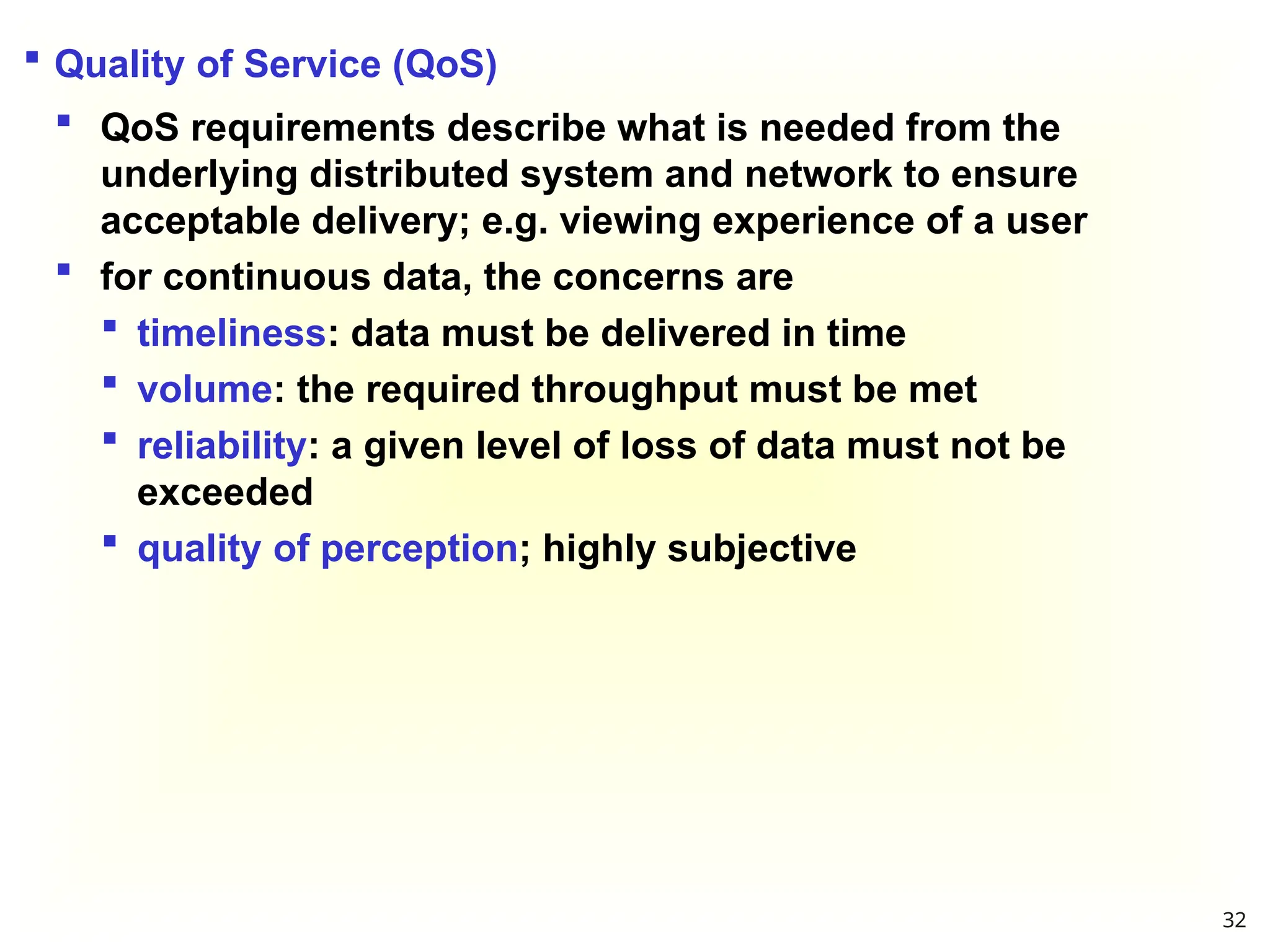  Quality of Service (QoS)
 QoS requirements describe what is needed from the
underlying distributed system and network to ensure
acceptable delivery; e.g. viewing experience of a user
 for continuous data, the concerns are
 timeliness: data must be delivered in time
 volume: the required throughput must be met
 reliability: a given level of loss of data must not be
exceeded
 quality of perception; highly subjective
32
 