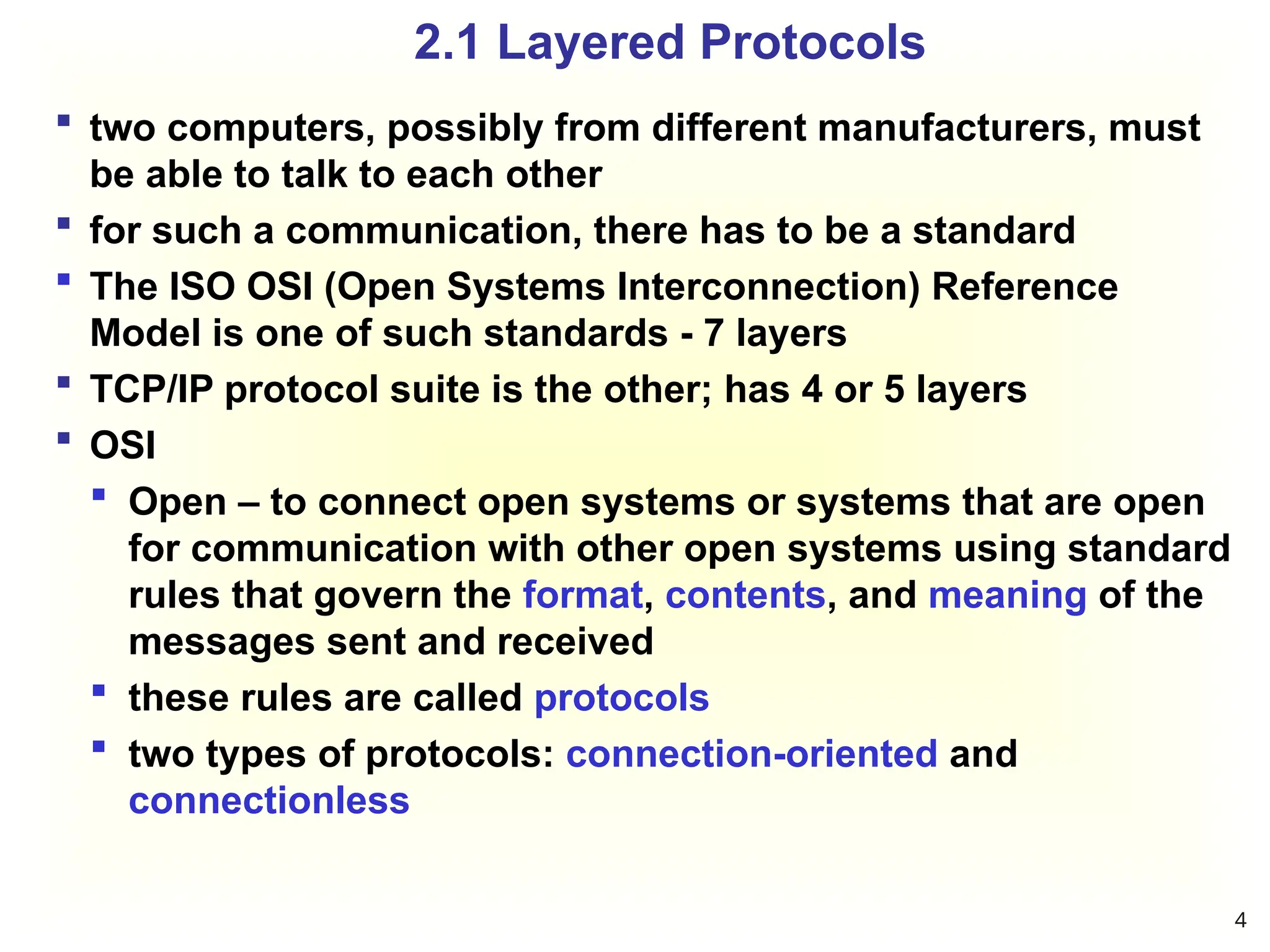 2.1 Layered Protocols
 two computers, possibly from different manufacturers, must
be able to talk to each other
 for such a communication, there has to be a standard
 The ISO OSI (Open Systems Interconnection) Reference
Model is one of such standards - 7 layers
 TCP/IP protocol suite is the other; has 4 or 5 layers
 OSI
 Open – to connect open systems or systems that are open
for communication with other open systems using standard
rules that govern the format, contents, and meaning of the
messages sent and received
 these rules are called protocols
 two types of protocols: connection-oriented and
connectionless
4
 