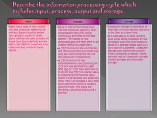 input
•Users input data or instruction
into the computer system to be
process. Input could be either
text, graphic, audio or video.
Input devices are used by users to
input data. Input devices are any
electronic device connected to a
computer and produces input
signals.
process
•Data or instruction being input
into the computer system is then
processed by the CPU which
controls all activities within the
system. The results of the
processed data are then sent to an
output device as usable data.
•A CPU interprets the and carries
out the instructions by processing
data and controlling the rest of
the computer’s components.
•A CPU consists of two
subcomponents; the Control Unit
(CU) and the Arithmetic Logic
Unit (ALU). CU’s main function is
to direct the CPU to process data
by extracting instructions from
memory and decodes and executes
them. The CU manages a four-step
basic operation which is called a
machine cycle. The steps are
Fetching, Decoding, Executing &
Storing
storage
•Computer storage is important to
help users store programs and data
to be used at a later time.
•It is also useful to keep current
data while being processed by the
processor until the information is
saved in a storage media such as a
hard disk or a diskette. Computer
storage also stores instructions
from a computer program. There
are two type of computer storage;
primary storage and secondary
storage.
 