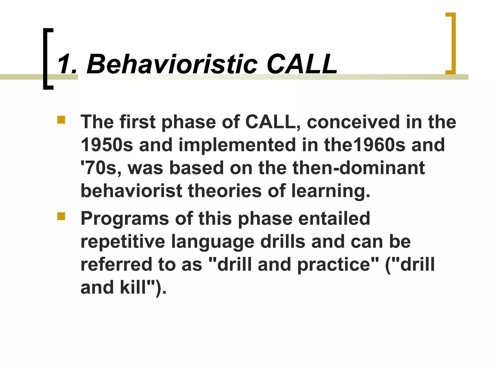 1. Behavioristic CALL
   The first phase of CALL, conceived in the
    1950s and implemented in the1960s and
    '70s, was based on the then-dominant
    behaviorist theories of learning.
   Programs of this phase entailed
    repetitive language drills and can be
    referred to as "drill and practice" ("drill
    and kill").
 
