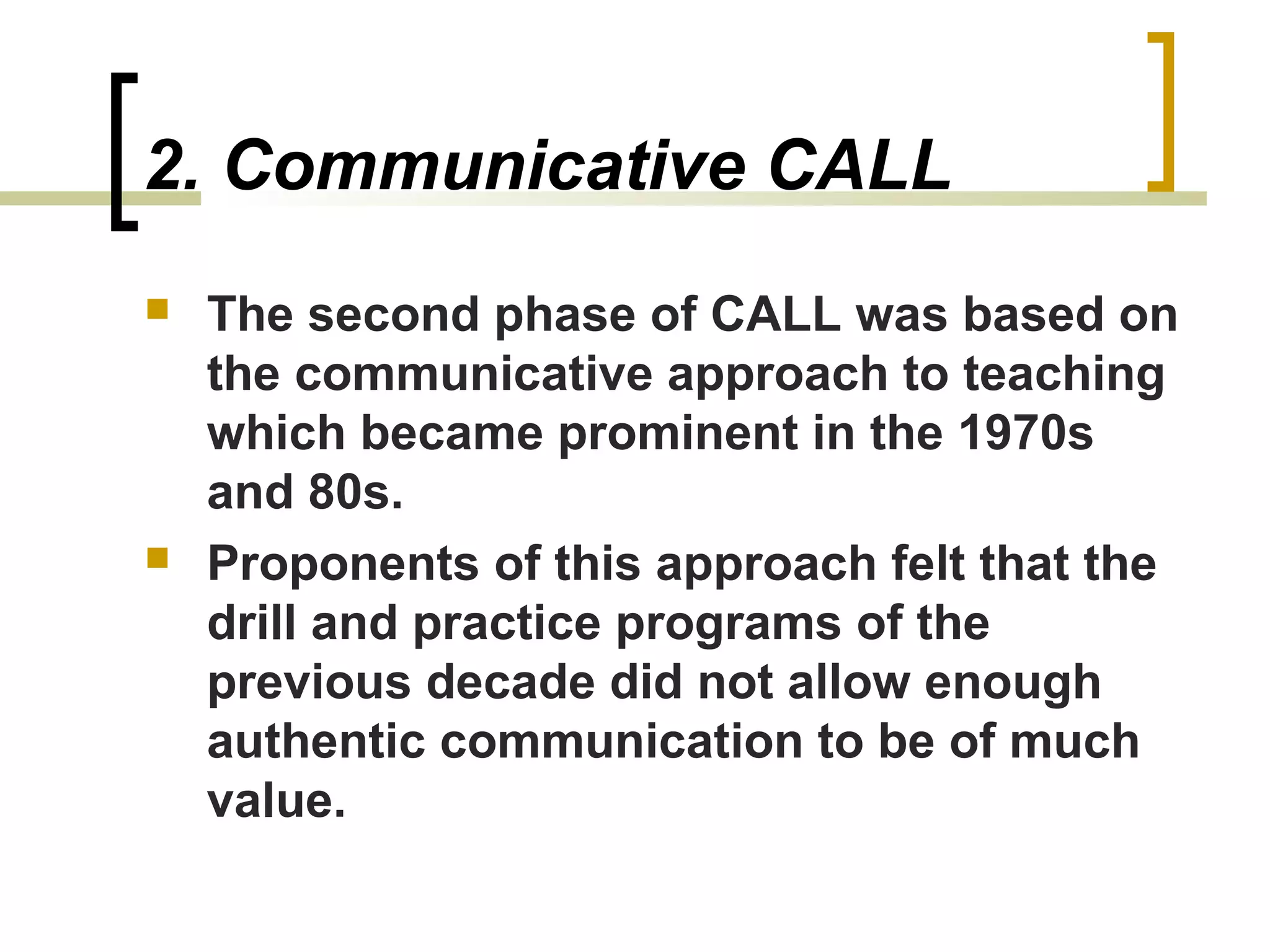2. Communicative CALL
   The second phase of CALL was based on
    the communicative approach to teaching
    which became prominent in the 1970s
    and 80s.
   Proponents of this approach felt that the
    drill and practice programs of the
    previous decade did not allow enough
    authentic communication to be of much
    value.
 