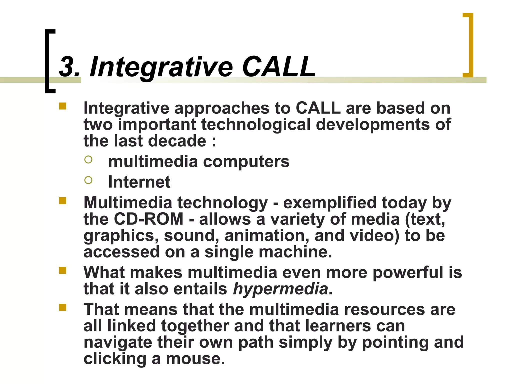 3. Integrative CALL
   Integrative approaches to CALL are based on
    two important technological developments of
    the last decade :
     multimedia computers
     Internet
   Multimedia technology - exemplified today by
    the CD-ROM - allows a variety of media (text,
    graphics, sound, animation, and video) to be
    accessed on a single machine.
   What makes multimedia even more powerful is
    that it also entails hypermedia.
   That means that the multimedia resources are
    all linked together and that learners can
    navigate their own path simply by pointing and
    clicking a mouse.
 