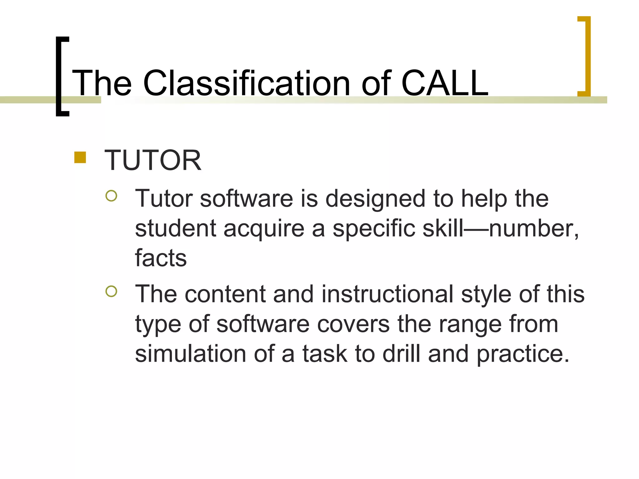The Classification of CALL
   TUTOR
       Tutor software is designed to help the
        student acquire a specific skill—number,
        facts
       The content and instructional style of this
        type of software covers the range from
        simulation of a task to drill and practice.
 