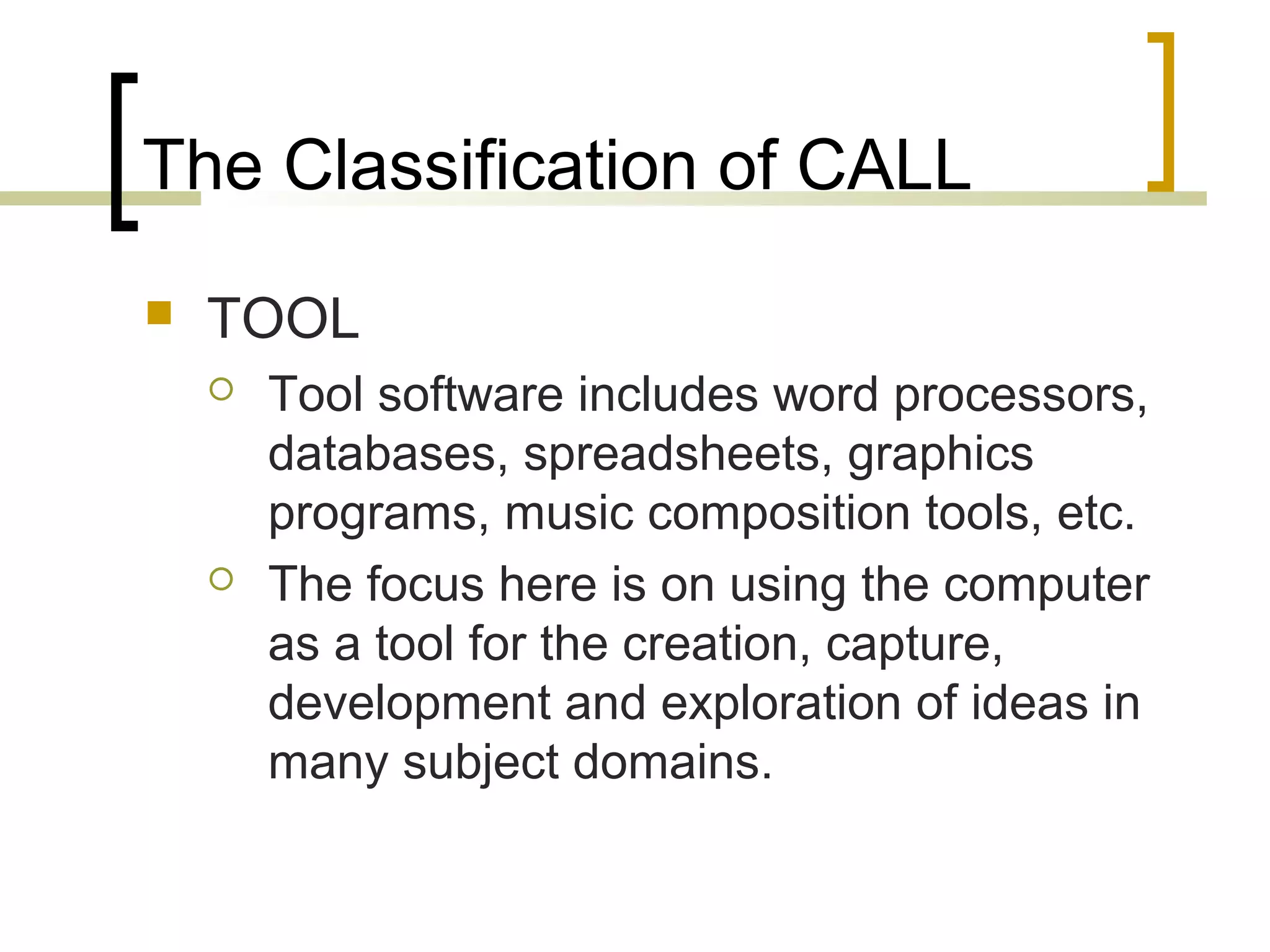 The Classification of CALL
   TOOL
       Tool software includes word processors,
        databases, spreadsheets, graphics
        programs, music composition tools, etc.
       The focus here is on using the computer
        as a tool for the creation, capture,
        development and exploration of ideas in
        many subject domains.
 