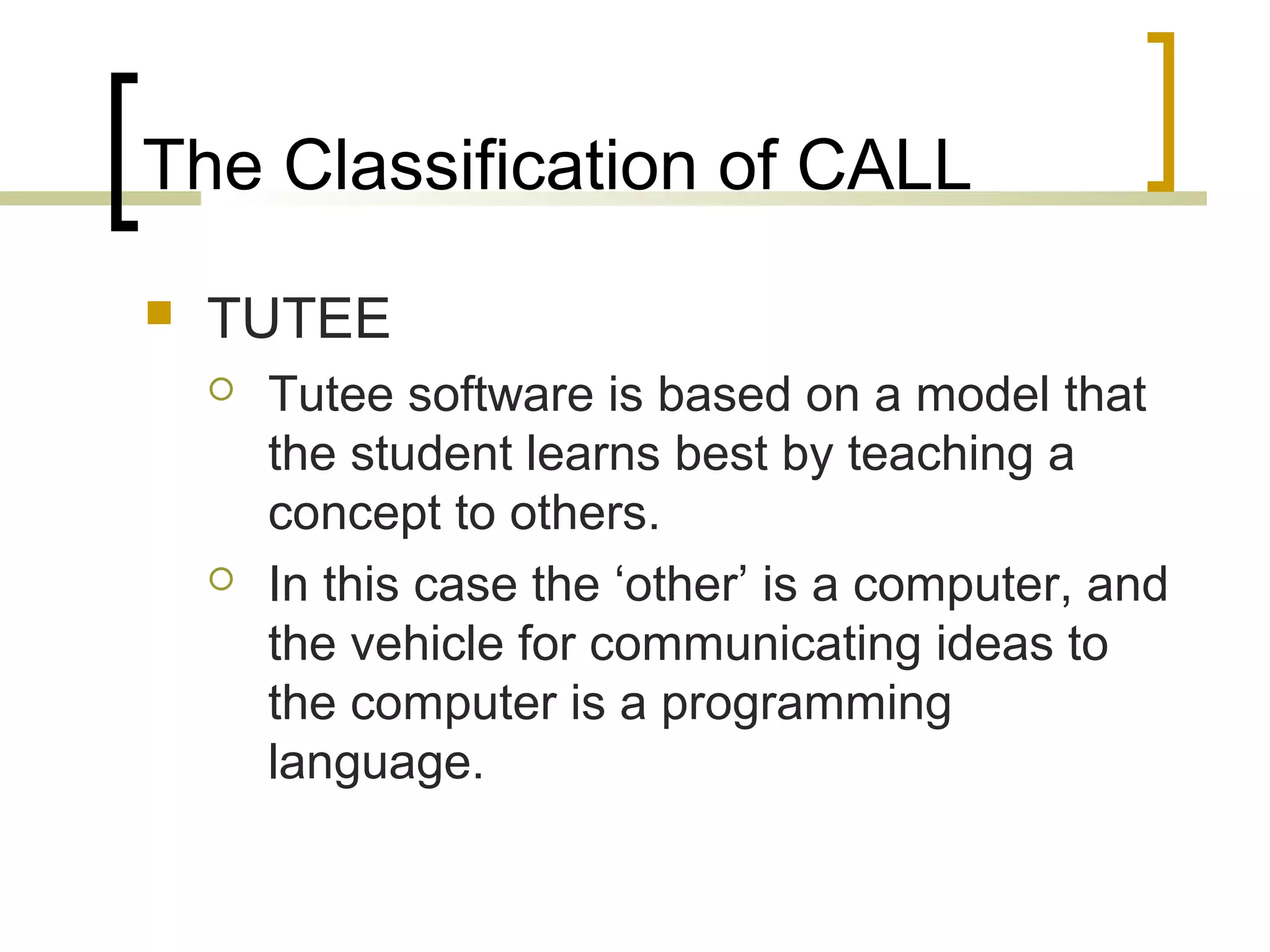The Classification of CALL
   TUTEE
       Tutee software is based on a model that
        the student learns best by teaching a
        concept to others.
       In this case the ‘other’ is a computer, and
        the vehicle for communicating ideas to
        the computer is a programming
        language.
 
