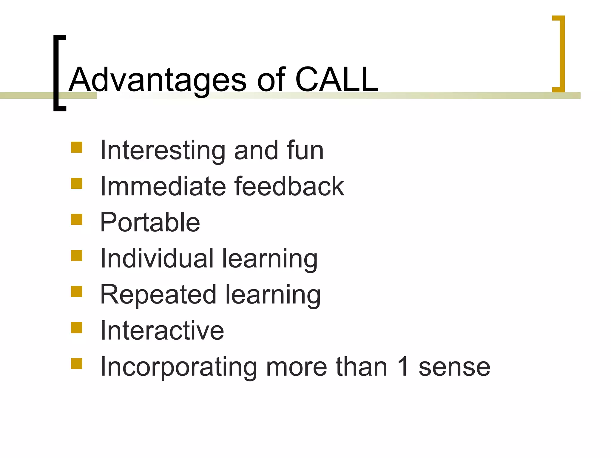 Advantages of CALL
   Interesting and fun
   Immediate feedback
   Portable
   Individual learning
   Repeated learning
   Interactive
   Incorporating more than 1 sense
 