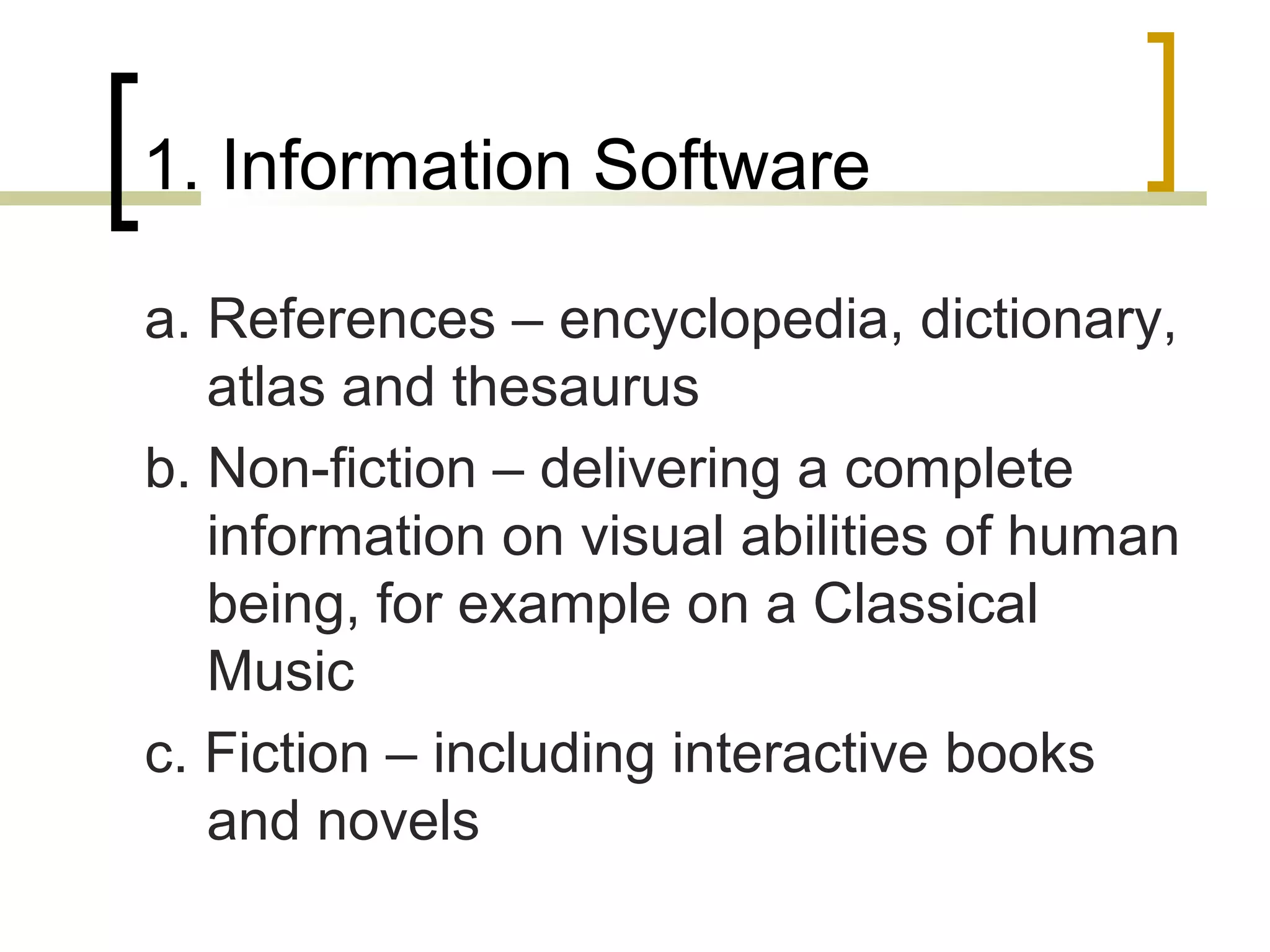 1. Information Software

a. References – encyclopedia, dictionary,
   atlas and thesaurus
b. Non-fiction – delivering a complete
   information on visual abilities of human
   being, for example on a Classical
   Music
c. Fiction – including interactive books
   and novels
 