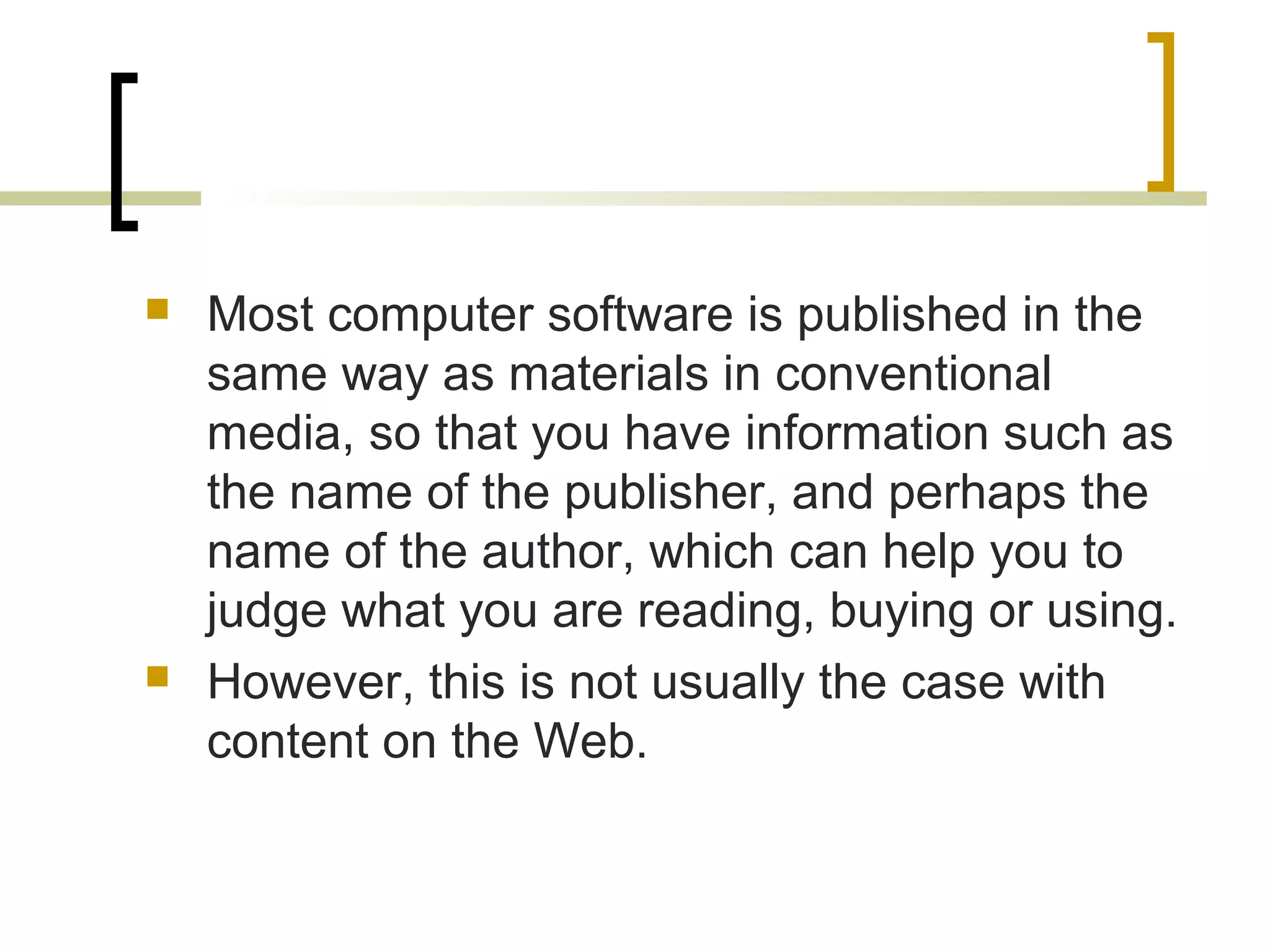    Most computer software is published in the
    same way as materials in conventional
    media, so that you have information such as
    the name of the publisher, and perhaps the
    name of the author, which can help you to
    judge what you are reading, buying or using.
   However, this is not usually the case with
    content on the Web.
 