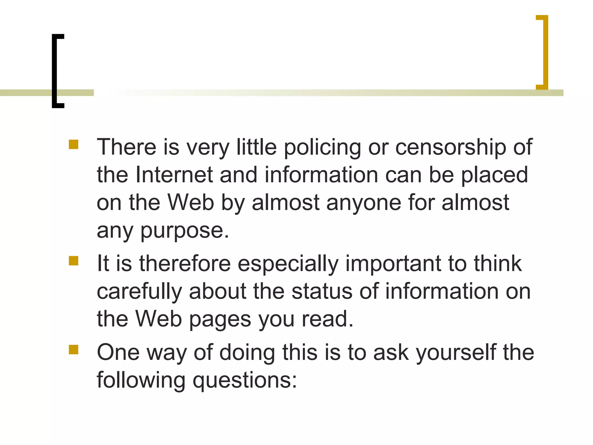    There is very little policing or censorship of
    the Internet and information can be placed
    on the Web by almost anyone for almost
    any purpose.
   It is therefore especially important to think
    carefully about the status of information on
    the Web pages you read.
   One way of doing this is to ask yourself the
    following questions:
 