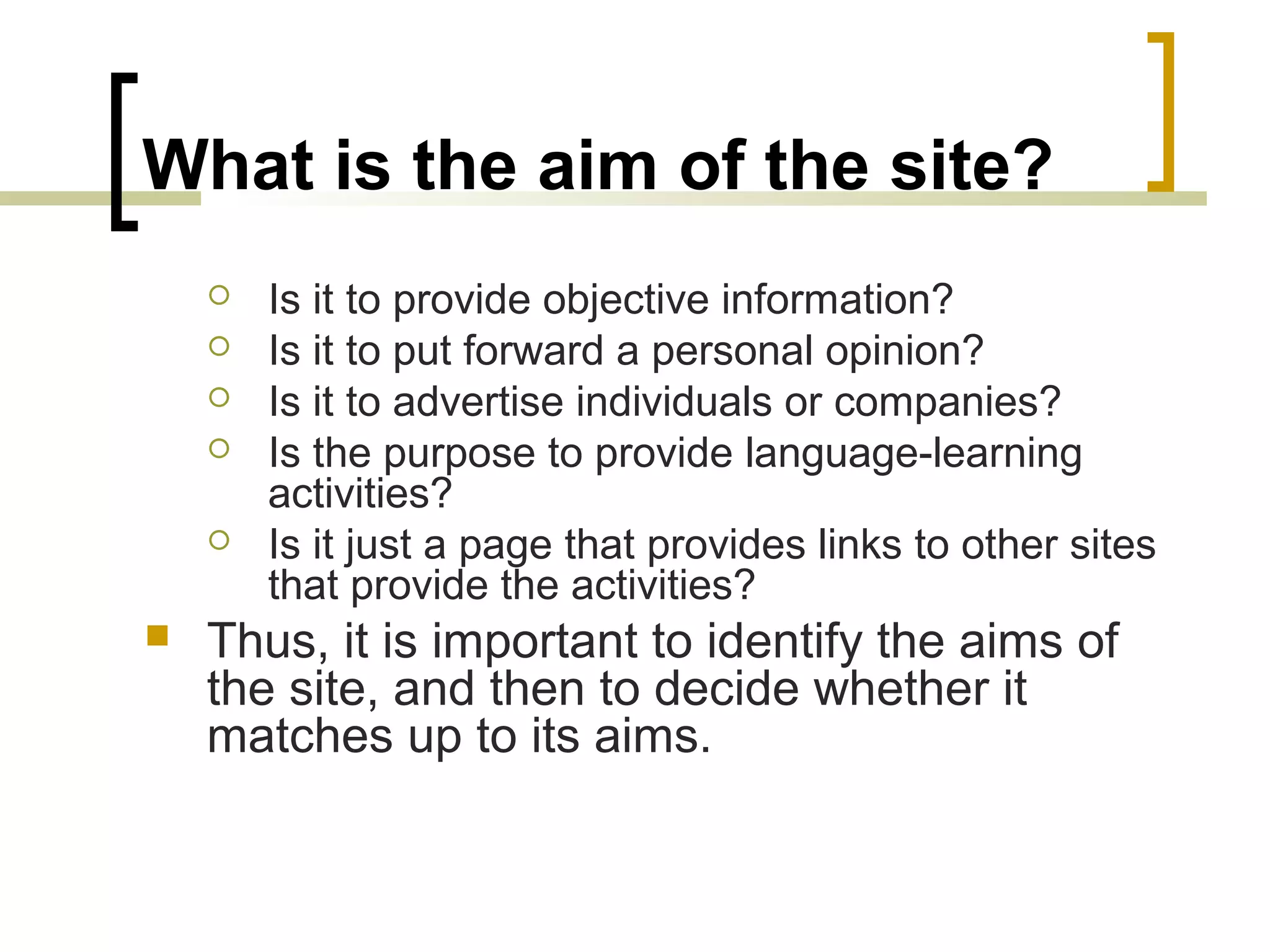 What is the aim of the site?
       Is it to provide objective information?
       Is it to put forward a personal opinion?
       Is it to advertise individuals or companies?
       Is the purpose to provide language-learning
        activities?
       Is it just a page that provides links to other sites
        that provide the activities?
   Thus, it is important to identify the aims of
    the site, and then to decide whether it
    matches up to its aims.
 