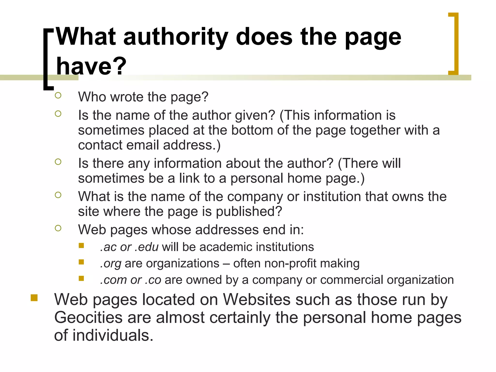What authority does the page
    have?
       Who wrote the page?
       Is the name of the author given? (This information is
        sometimes placed at the bottom of the page together with a
        contact email address.)
       Is there any information about the author? (There will
        sometimes be a link to a personal home page.)
       What is the name of the company or institution that owns the
        site where the page is published?
       Web pages whose addresses end in:
           .ac or .edu will be academic institutions
           .org are organizations – often non-profit making
           .com or .co are owned by a company or commercial organization
   Web pages located on Websites such as those run by
    Geocities are almost certainly the personal home pages
    of individuals.
 