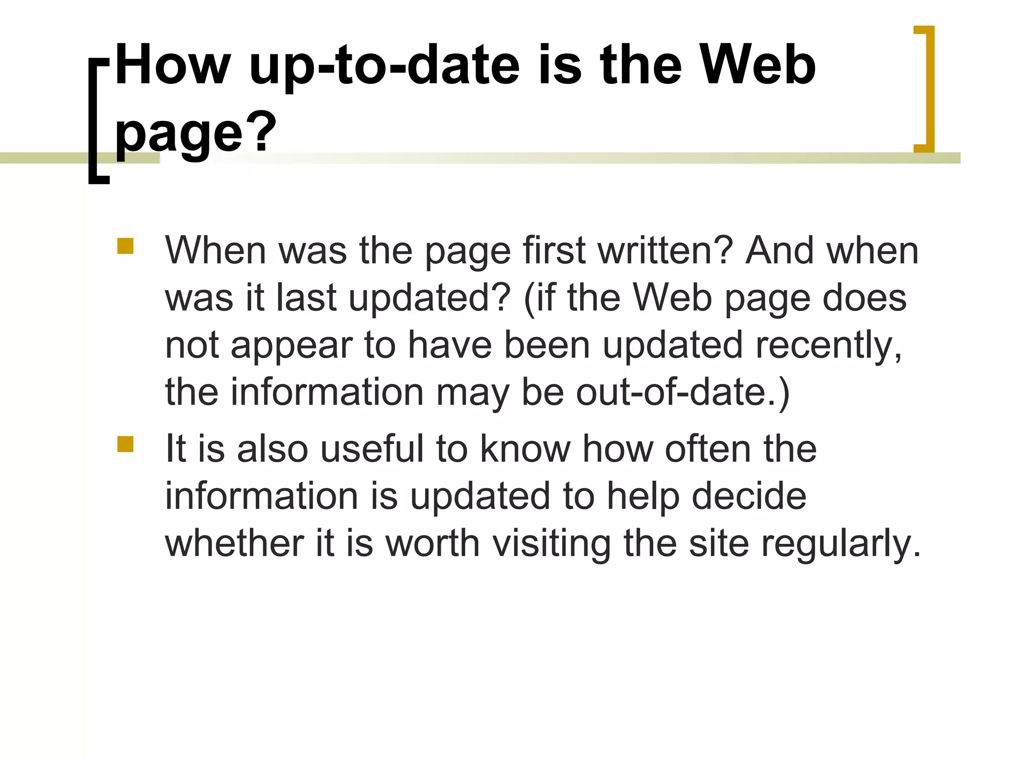 How up-to-date is the Web
page?
   When was the page first written? And when
    was it last updated? (if the Web page does
    not appear to have been updated recently,
    the information may be out-of-date.)
   It is also useful to know how often the
    information is updated to help decide
    whether it is worth visiting the site regularly.
 