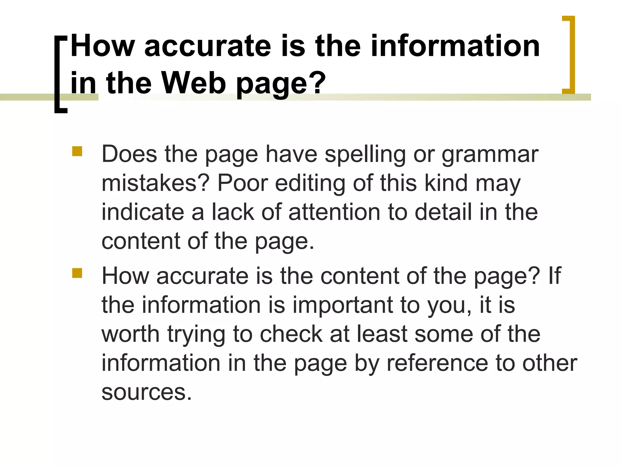 How accurate is the information
in the Web page?

   Does the page have spelling or grammar
    mistakes? Poor editing of this kind may
    indicate a lack of attention to detail in the
    content of the page.
   How accurate is the content of the page? If
    the information is important to you, it is
    worth trying to check at least some of the
    information in the page by reference to other
    sources.
 