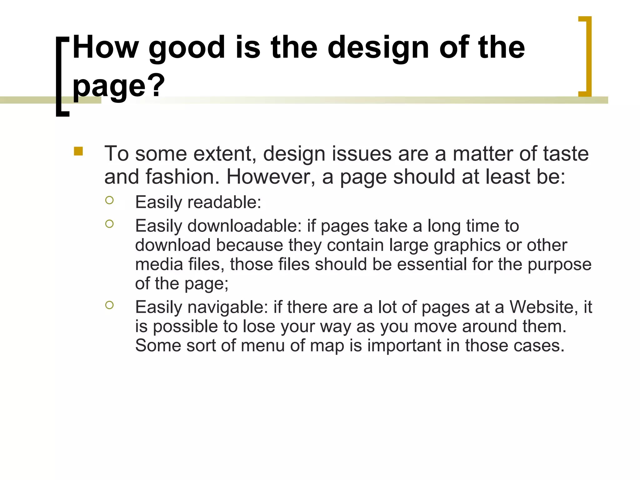 How good is the design of the
page?
   To some extent, design issues are a matter of taste
    and fashion. However, a page should at least be:
       Easily readable:
       Easily downloadable: if pages take a long time to
        download because they contain large graphics or other
        media files, those files should be essential for the purpose
        of the page;
       Easily navigable: if there are a lot of pages at a Website, it
        is possible to lose your way as you move around them.
        Some sort of menu of map is important in those cases.
 