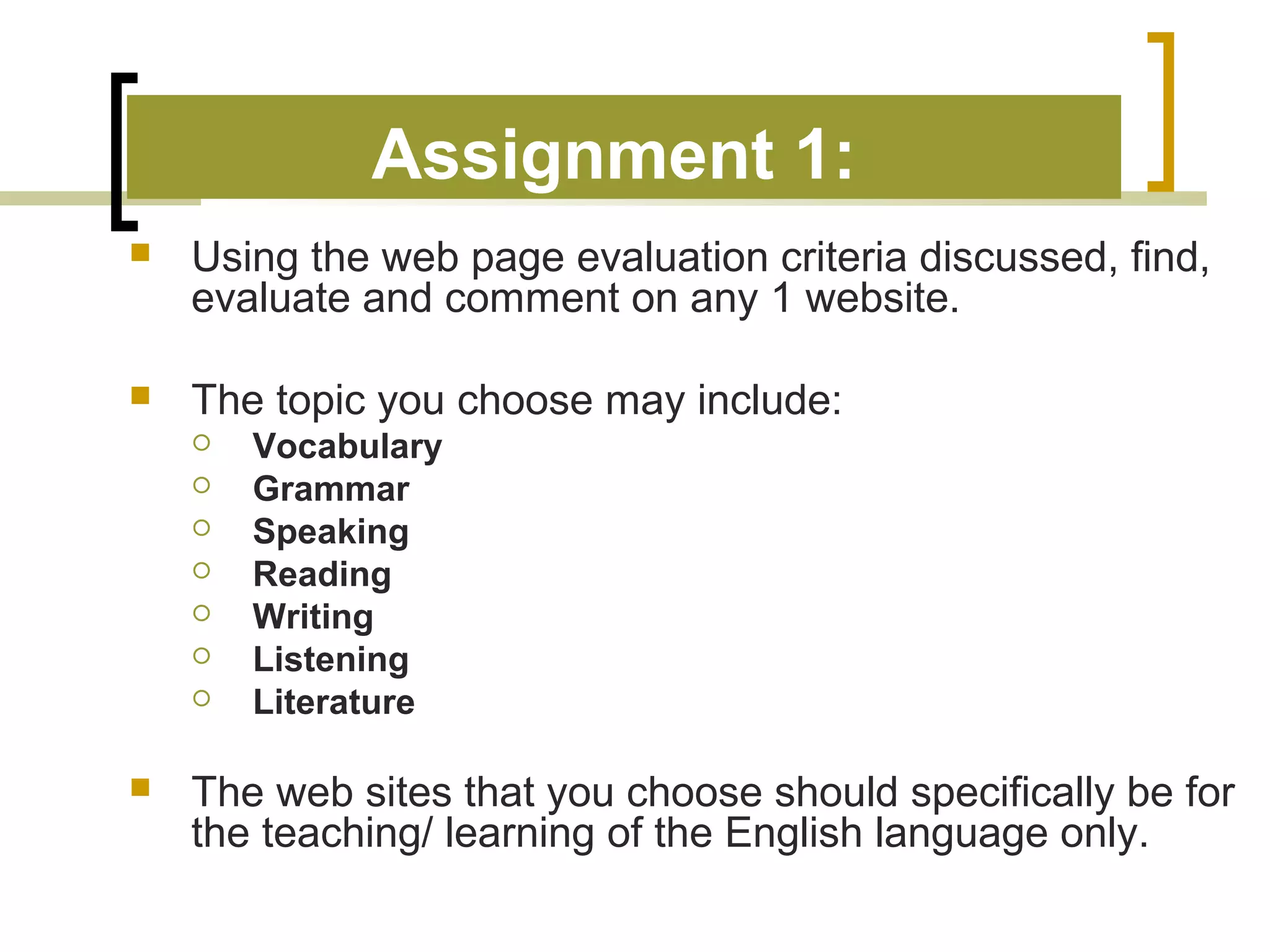 Assignment 1:
   Using the web page evaluation criteria discussed, find,
    evaluate and comment on any 1 website.

   The topic you choose may include:
       Vocabulary
       Grammar
       Speaking
       Reading
       Writing
       Listening
       Literature

   The web sites that you choose should specifically be for
    the teaching/ learning of the English language only.
 