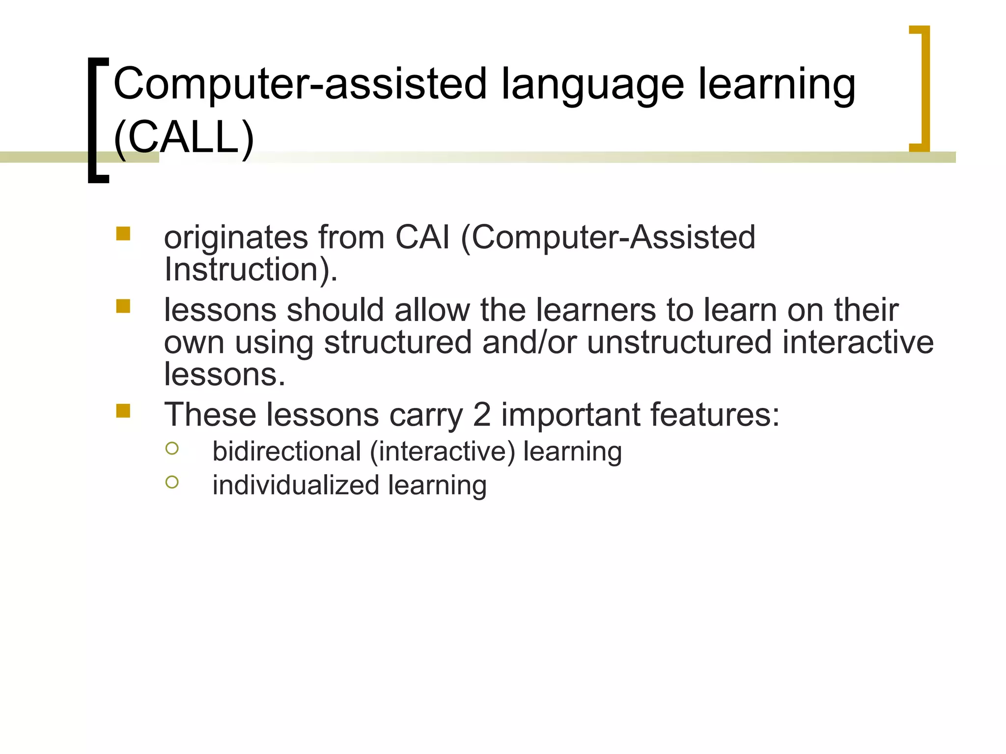 Computer-assisted language learning
(CALL)

   originates from CAI (Computer-Assisted
    Instruction).
   lessons should allow the learners to learn on their
    own using structured and/or unstructured interactive
    lessons.
   These lessons carry 2 important features:
       bidirectional (interactive) learning
       individualized learning
 