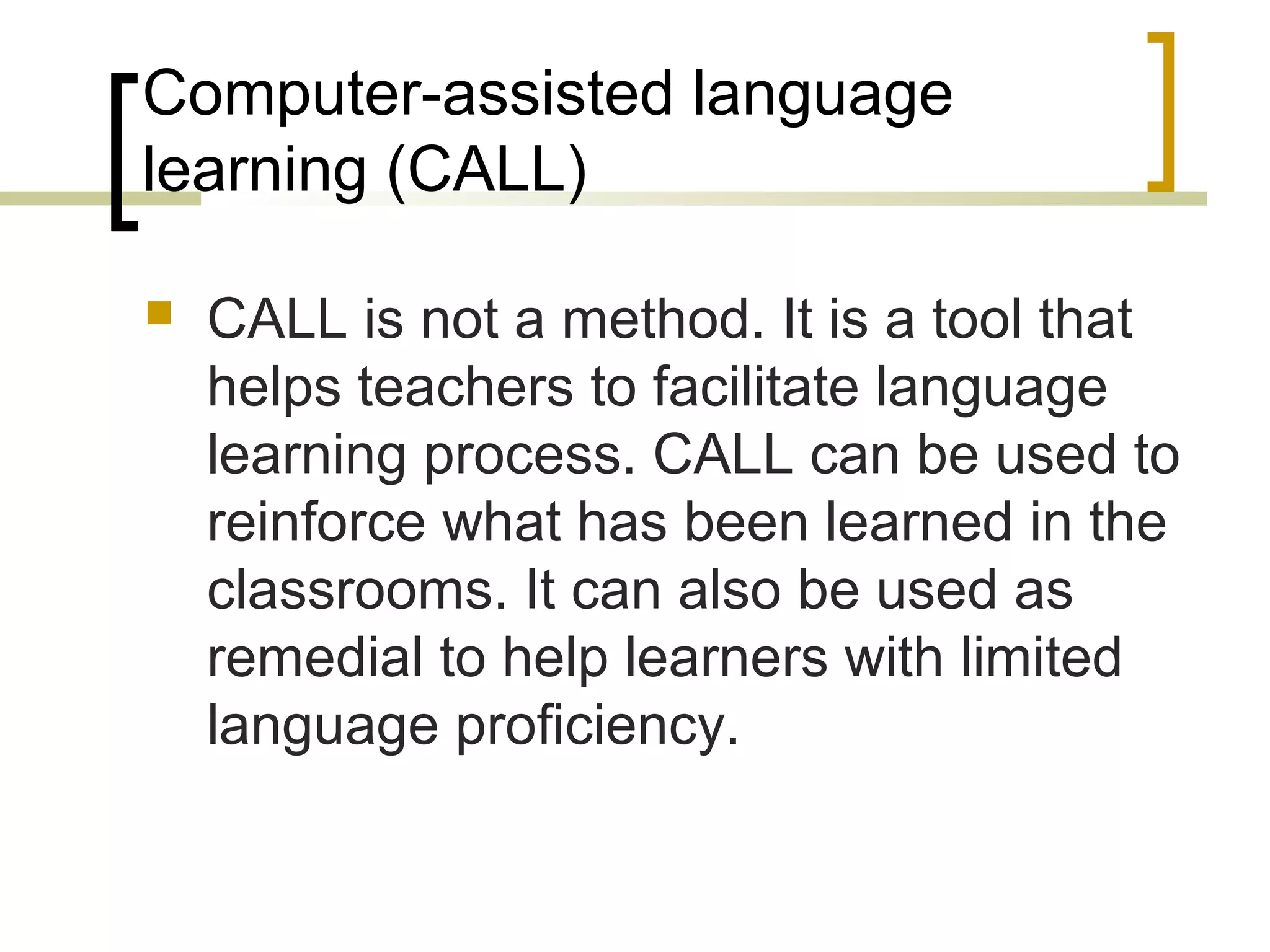 Computer-assisted language
learning (CALL)

   CALL is not a method. It is a tool that
    helps teachers to facilitate language
    learning process. CALL can be used to
    reinforce what has been learned in the
    classrooms. It can also be used as
    remedial to help learners with limited
    language proficiency.
 