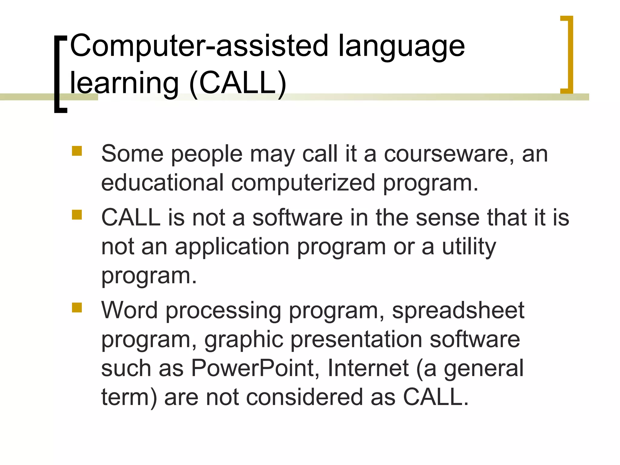 Computer-assisted language
learning (CALL)

   Some people may call it a courseware, an
    educational computerized program.
   CALL is not a software in the sense that it is
    not an application program or a utility
    program.
   Word processing program, spreadsheet
    program, graphic presentation software
    such as PowerPoint, Internet (a general
    term) are not considered as CALL.
 