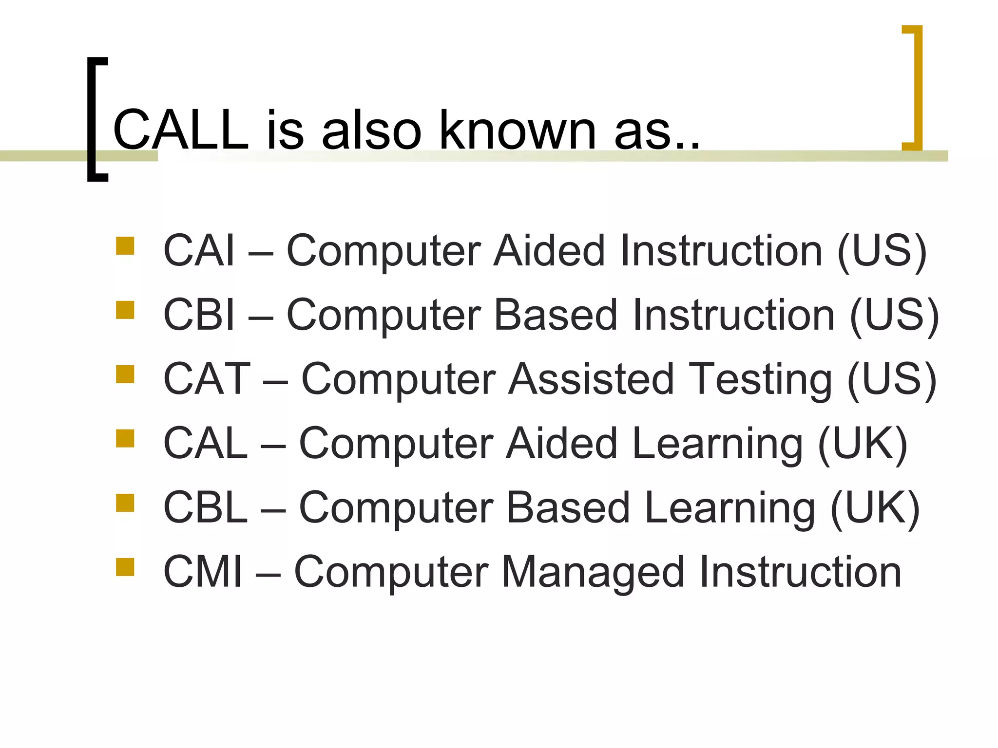 CALL is also known as..
   CAI – Computer Aided Instruction (US)
   CBI – Computer Based Instruction (US)
   CAT – Computer Assisted Testing (US)
   CAL – Computer Aided Learning (UK)
   CBL – Computer Based Learning (UK)
   CMI – Computer Managed Instruction
 