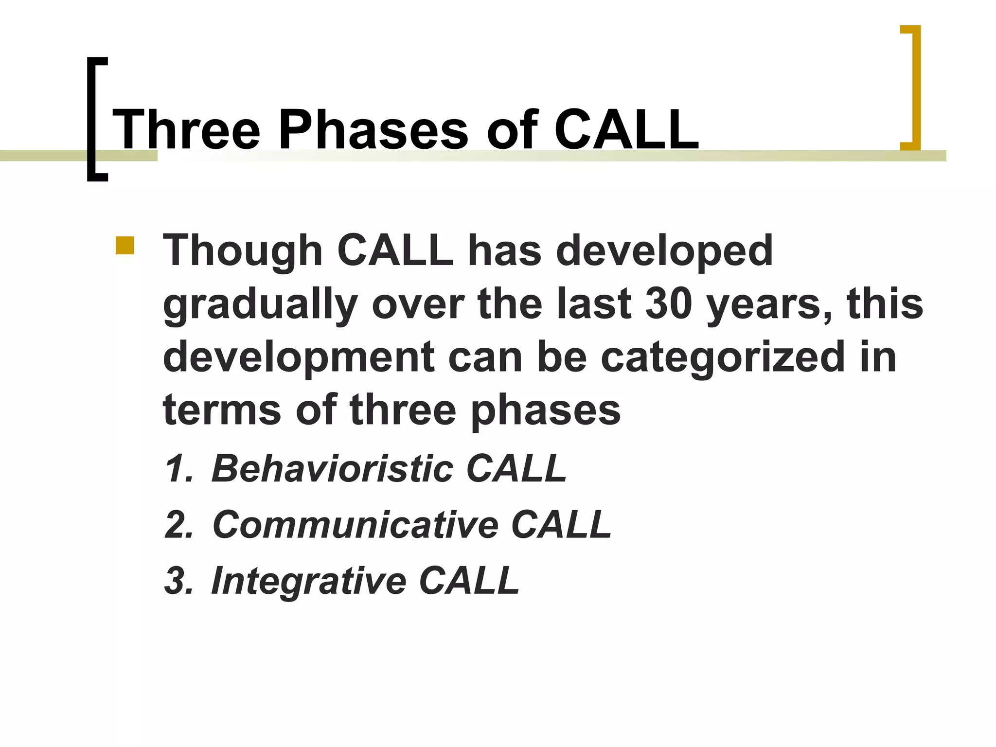Three Phases of CALL
   Though CALL has developed
    gradually over the last 30 years, this
    development can be categorized in
    terms of three phases
    1. Behavioristic CALL
    2. Communicative CALL
    3. Integrative CALL
 