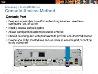Presentation_ID 11© 2008 Cisco Systems, Inc. All rights reserved. Cisco Confidential
Accessing a Cisco IOS Device
Console Access Method
Console Port
 Device is accessible even if no networking services have been
configured (out-of-band)
 Need a special console cable
 Allows configuration commands to be entered
 Should be configured with passwords to prevent unauthorized access
 Device should be located in a secure room so console port cannot be
easily accessed
 