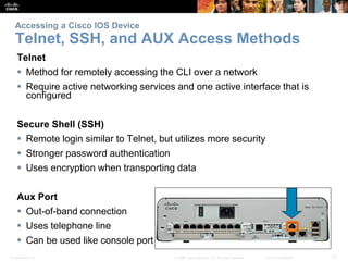Presentation_ID 12© 2008 Cisco Systems, Inc. All rights reserved. Cisco Confidential
Accessing a Cisco IOS Device
Telnet, SSH, and AUX Access Methods
Telnet
 Method for remotely accessing the CLI over a network
 Require active networking services and one active interface that is
configured
Secure Shell (SSH)
 Remote login similar to Telnet, but utilizes more security
 Stronger password authentication
 Uses encryption when transporting data
Aux Port
 Out-of-band connection
 Uses telephone line
 Can be used like console port
 