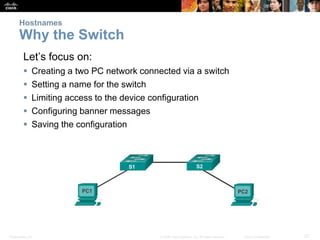 Presentation_ID 27© 2008 Cisco Systems, Inc. All rights reserved. Cisco Confidential
Hostnames
Why the Switch
Let’s focus on:
 Creating a two PC network connected via a switch
 Setting a name for the switch
 Limiting access to the device configuration
 Configuring banner messages
 Saving the configuration
 