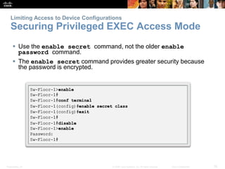 Presentation_ID 32© 2008 Cisco Systems, Inc. All rights reserved. Cisco Confidential
Limiting Access to Device Configurations
Securing Privileged EXEC Access Mode
 Use the enable secret command, not the older enable
password command.
 The enable secret command provides greater security because
the password is encrypted.
 