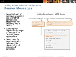 Presentation_ID 35© 2008 Cisco Systems, Inc. All rights reserved. Cisco Confidential
Limiting Access to Device Configurations
Banner Messages
 Important part of
the legal process in
the event that
someone is
prosecuted for
breaking into a
device
 Wording that
implies that a login
is "welcome" or
"invited" is not
appropriate
 Often used for
legal notification
because it is
displayed to all
connected
terminals
 