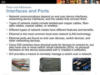 Presentation_ID 40© 2008 Cisco Systems, Inc. All rights reserved. Cisco Confidential
Ports and Addresses
Interfaces and Ports
 Network communications depend on end user device interfaces,
networking device interfaces, and the cables that connect them.
 Types of network media include twisted-pair copper cables, fiber-
optic cables, coaxial cables, or wireless.
 Different types of network media have different features and benefits.
 Ethernet is the most common local area network (LAN) technology.
 Ethernet ports are found on end user devices, switch devices, and
other networking devices.
 Cisco IOS switches have physical ports for devices to connect to, but
also have one or more switch virtual interfaces (SVIs; no physical
hardware on the device associated with it; created in software).
 SVI provides a means to remotely manage a switch over a network.
 
