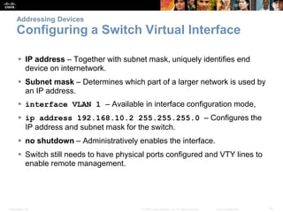 Presentation_ID 41© 2008 Cisco Systems, Inc. All rights reserved. Cisco Confidential
Addressing Devices
Configuring a Switch Virtual Interface
 IP address – Together with subnet mask, uniquely identifies end
device on internetwork.
 Subnet mask – Determines which part of a larger network is used by
an IP address.
 interface VLAN 1 – Available in interface configuration mode,
 ip address 192.168.10.2 255.255.255.0 – Configures the
IP address and subnet mask for the switch.
 no shutdown – Administratively enables the interface.
 Switch still needs to have physical ports configured and VTY lines to
enable remote management.
 