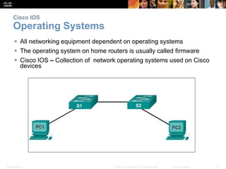 Presentation_ID 5© 2008 Cisco Systems, Inc. All rights reserved. Cisco Confidential
Cisco IOS
Operating Systems
 All networking equipment dependent on operating systems
 The operating system on home routers is usually called firmware
 Cisco IOS – Collection of network operating systems used on Cisco
devices
 