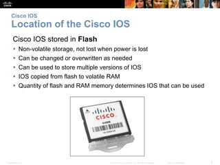 Presentation_ID 8© 2008 Cisco Systems, Inc. All rights reserved. Cisco Confidential
Cisco IOS
Location of the Cisco IOS
Cisco IOS stored in Flash
 Non-volatile storage, not lost when power is lost
 Can be changed or overwritten as needed
 Can be used to store multiple versions of IOS
 IOS copied from flash to volatile RAM
 Quantity of flash and RAM memory determines IOS that can be used
 